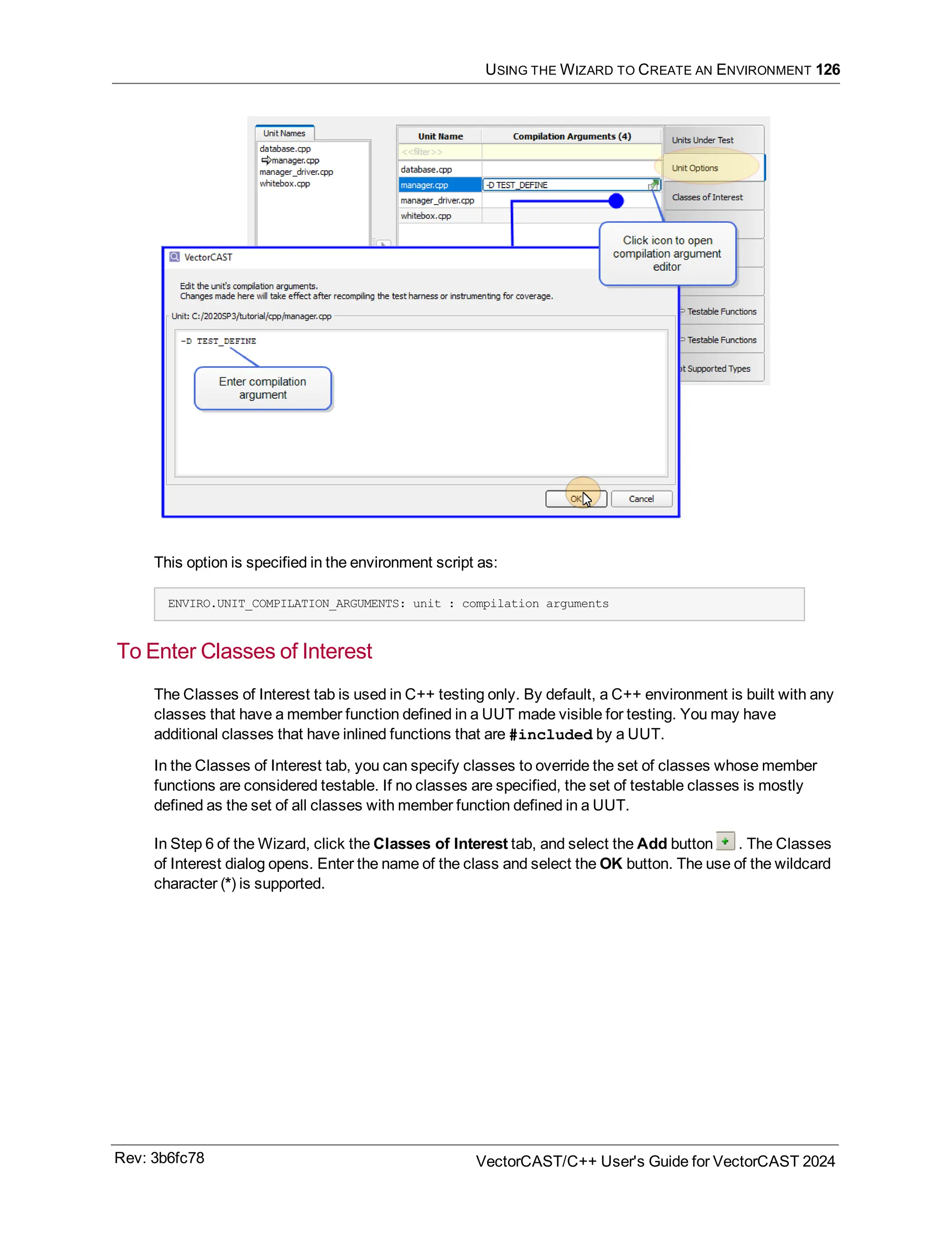 USING THE WIZARD TO CREATE AN ENVIRONMENT 126
This option is specified in the environment script as:
ENVIRO.UNIT_COMPILATION_ARGUMENTS: unit : compilation arguments
To Enter Classes of Interest
The Classes of Interest tab is used in C++ testing only. By default, a C++ environment is built with any
classes that have a member function defined in a UUT made visible for testing. You may have
additional classes that have inlined functions that are #included by a UUT.
In the Classes of Interest tab, you can specify classes to override the set of classes whose member
functions are considered testable. If no classes are specified, the set of testable classes is mostly
defined as the set of all classes with member function defined in a UUT.
In Step 6 of the Wizard, click the Classes of Interest tab, and select the Add button . The Classes
of Interest dialog opens. Enter the name of the class and select the OK button. The use of the wildcard
character (*) is supported.
Rev: 3b6fc78 VectorCAST/C++ User's Guide for VectorCAST 2024
 