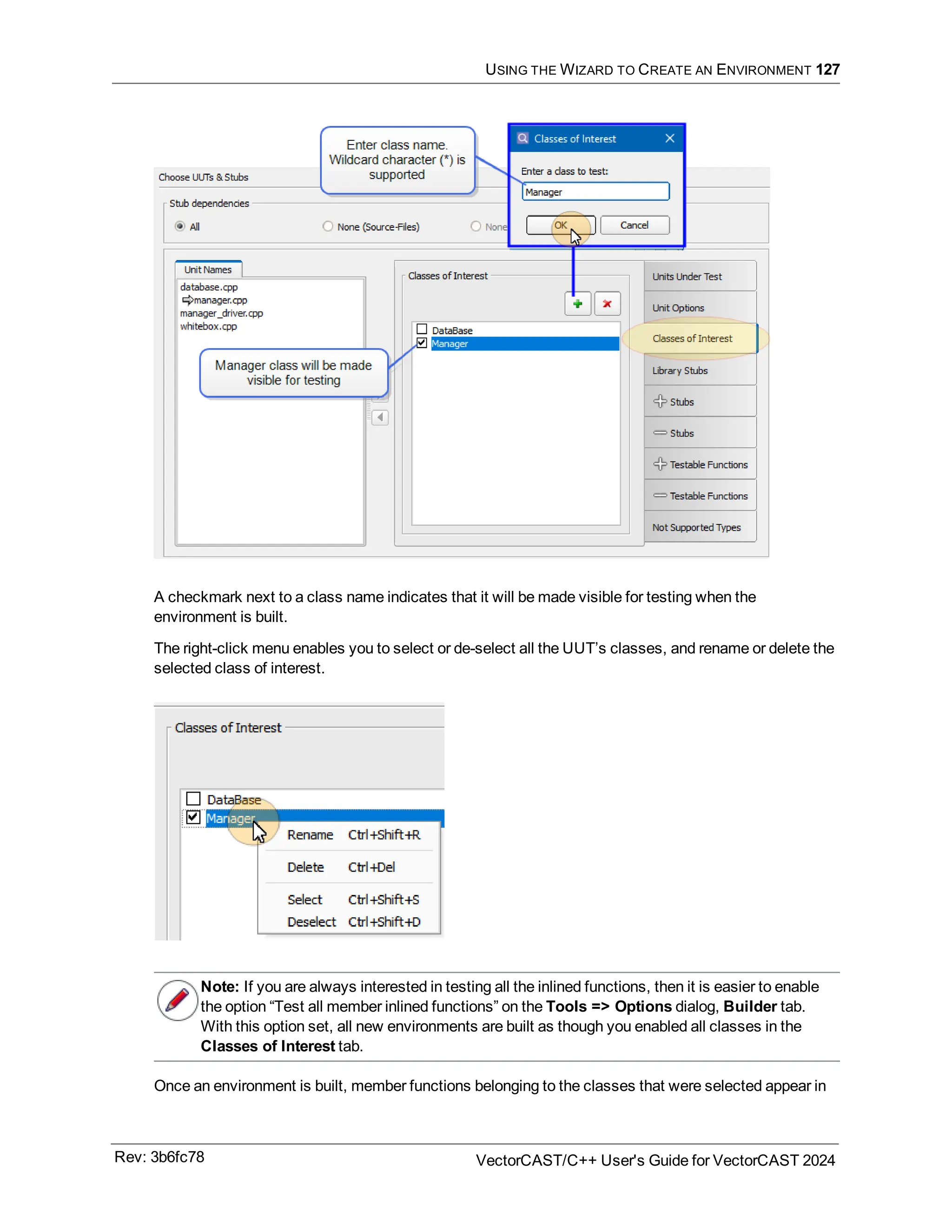 USING THE WIZARD TO CREATE AN ENVIRONMENT 127
A checkmark next to a class name indicates that it will be made visible for testing when the
environment is built.
The right-click menu enables you to select or de-select all the UUT’s classes, and rename or delete the
selected class of interest.
Note: If you are always interested in testing all the inlined functions, then it is easier to enable
the option “Test all member inlined functions” on the Tools => Options dialog, Builder tab.
With this option set, all new environments are built as though you enabled all classes in the
Classes of Interest tab.
Once an environment is built, member functions belonging to the classes that were selected appear in
Rev: 3b6fc78 VectorCAST/C++ User's Guide for VectorCAST 2024
 