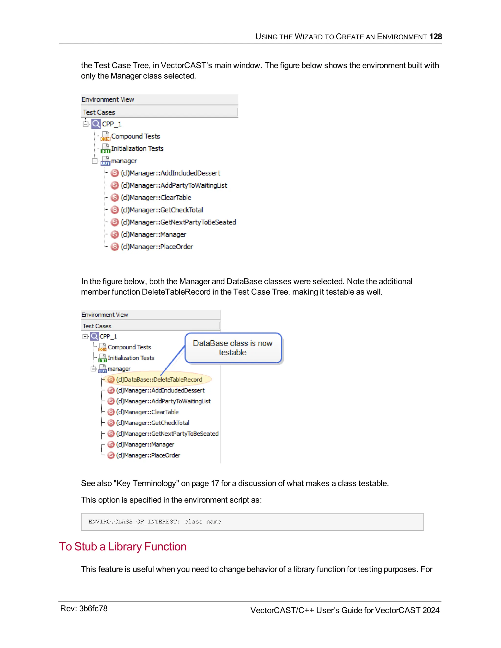 USING THE WIZARD TO CREATE AN ENVIRONMENT 128
the Test Case Tree, in VectorCAST’s main window. The figure below shows the environment built with
only the Manager class selected.
In the figure below, both the Manager and DataBase classes were selected. Note the additional
member function DeleteTableRecord in the Test Case Tree, making it testable as well.
See also "Key Terminology" on page 17 for a discussion of what makes a class testable.
This option is specified in the environment script as:
ENVIRO.CLASS_OF_INTEREST: class name
To Stub a Library Function
This feature is useful when you need to change behavior of a library function for testing purposes. For
Rev: 3b6fc78 VectorCAST/C++ User's Guide for VectorCAST 2024
 