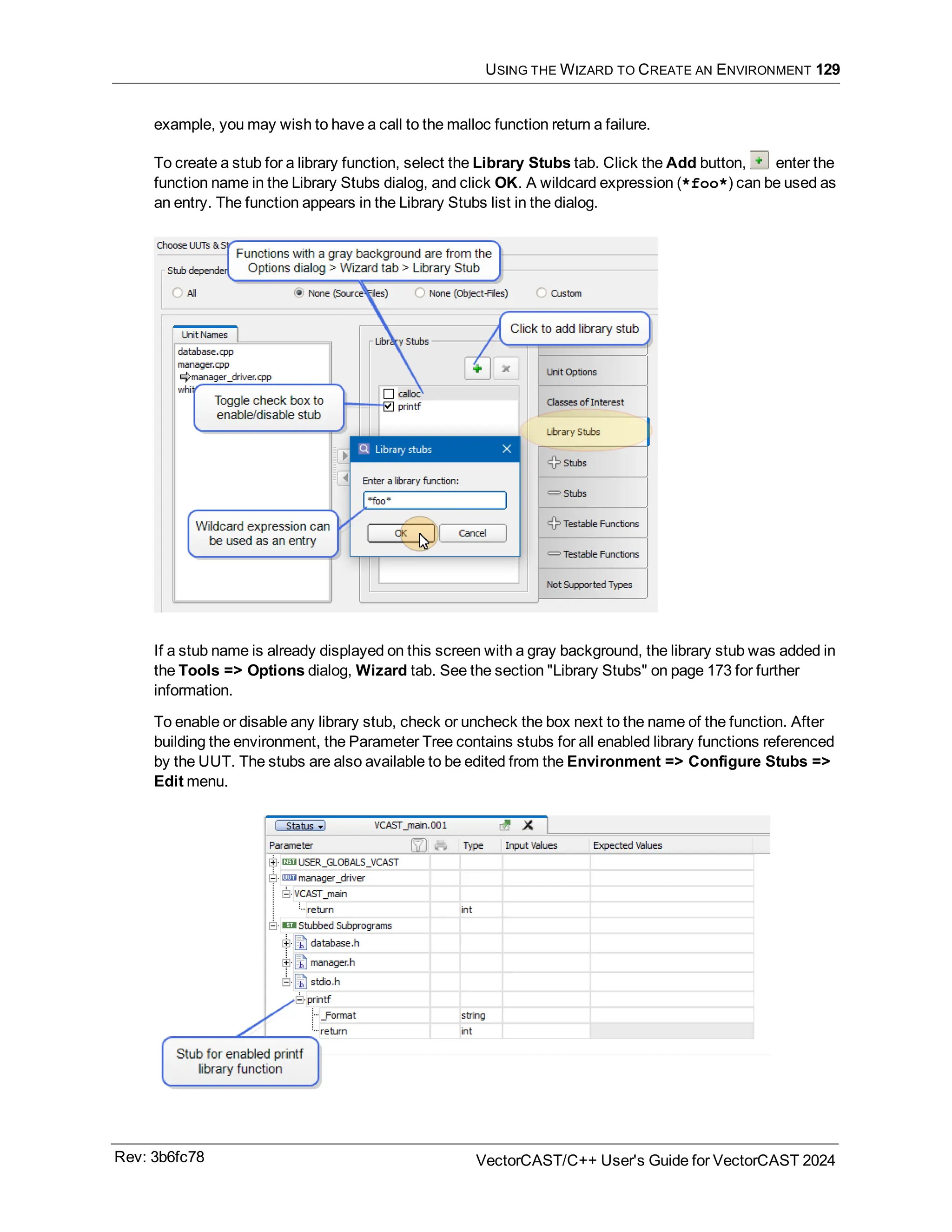 USING THE WIZARD TO CREATE AN ENVIRONMENT 129
example, you may wish to have a call to the malloc function return a failure.
To create a stub for a library function, select the Library Stubs tab. Click the Add button, enter the
function name in the Library Stubs dialog, and click OK. A wildcard expression (*foo*) can be used as
an entry. The function appears in the Library Stubs list in the dialog.
If a stub name is already displayed on this screen with a gray background, the library stub was added in
the Tools => Options dialog, Wizard tab. See the section "Library Stubs" on page 173 for further
information.
To enable or disable any library stub, check or uncheck the box next to the name of the function. After
building the environment, the Parameter Tree contains stubs for all enabled library functions referenced
by the UUT. The stubs are also available to be edited from the Environment => Configure Stubs =>
Edit menu.
Rev: 3b6fc78 VectorCAST/C++ User's Guide for VectorCAST 2024
 