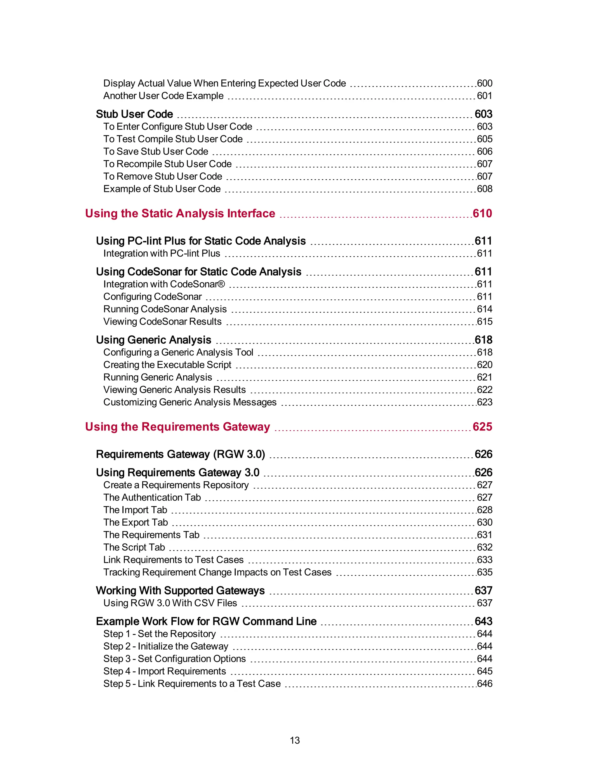 Display Actual Value When Entering Expected User Code 600
Another User Code Example 601
Stub User Code 603
To Enter Configure Stub User Code 603
To Test Compile Stub User Code 605
To Save Stub User Code 606
To Recompile Stub User Code 607
To Remove Stub User Code 607
Example of Stub User Code 608
Using the Static Analysis Interface 610
Using PC-lint Plus for Static Code Analysis 611
Integration with PC-lint Plus 611
Using CodeSonar for Static Code Analysis 611
Integration with CodeSonar® 611
Configuring CodeSonar 611
Running CodeSonar Analysis 614
Viewing CodeSonar Results 615
Using Generic Analysis 618
Configuring a Generic Analysis Tool 618
Creating the Executable Script 620
Running Generic Analysis 621
Viewing Generic Analysis Results 622
Customizing Generic Analysis Messages 623
Using the Requirements Gateway 625
Requirements Gateway (RGW 3.0) 626
Using Requirements Gateway 3.0 626
Create a Requirements Repository 627
The Authentication Tab 627
The Import Tab 628
The Export Tab 630
The Requirements Tab 631
The Script Tab 632
Link Requirements to Test Cases 633
Tracking Requirement Change Impacts on Test Cases 635
Working With Supported Gateways 637
Using RGW 3.0 With CSV Files 637
Example Work Flow for RGW Command Line 643
Step 1 - Set the Repository 644
Step 2 - Initialize the Gateway 644
Step 3 - Set Configuration Options 644
Step 4 - Import Requirements 645
Step 5 - Link Requirements to a Test Case 646
13
 