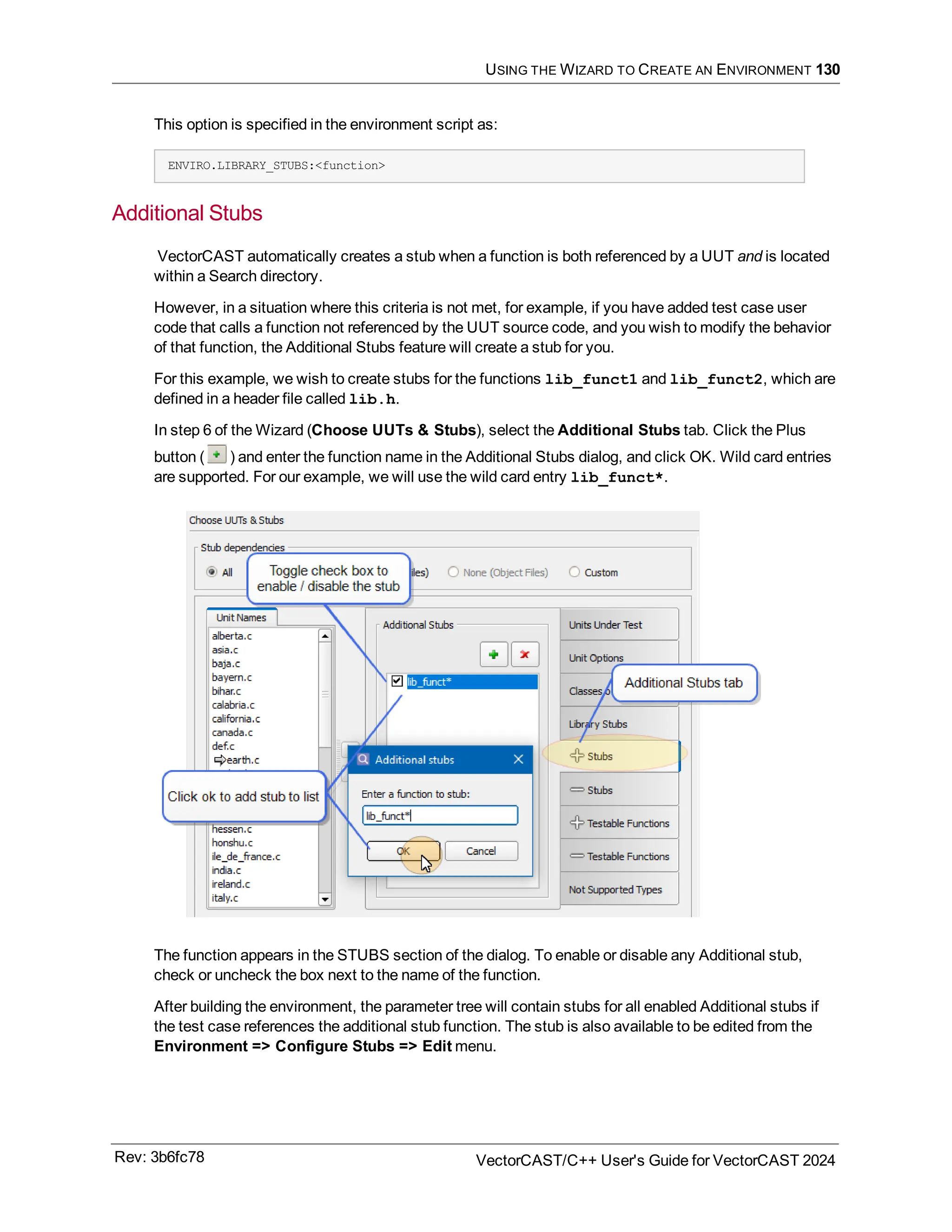 USING THE WIZARD TO CREATE AN ENVIRONMENT 130
This option is specified in the environment script as:
ENVIRO.LIBRARY_STUBS:<function>
Additional Stubs
VectorCAST automatically creates a stub when a function is both referenced by a UUT and is located
within a Search directory.
However, in a situation where this criteria is not met, for example, if you have added test case user
code that calls a function not referenced by the UUT source code, and you wish to modify the behavior
of that function, the Additional Stubs feature will create a stub for you.
For this example, we wish to create stubs for the functions lib_funct1 and lib_funct2, which are
defined in a header file called lib.h.
In step 6 of the Wizard (Choose UUTs & Stubs), select the Additional Stubs tab. Click the Plus
button ( ) and enter the function name in the Additional Stubs dialog, and click OK. Wild card entries
are supported. For our example, we will use the wild card entry lib_funct*.
The function appears in the STUBS section of the dialog. To enable or disable any Additional stub,
check or uncheck the box next to the name of the function.
After building the environment, the parameter tree will contain stubs for all enabled Additional stubs if
the test case references the additional stub function. The stub is also available to be edited from the
Environment => Configure Stubs => Edit menu.
Rev: 3b6fc78 VectorCAST/C++ User's Guide for VectorCAST 2024
 