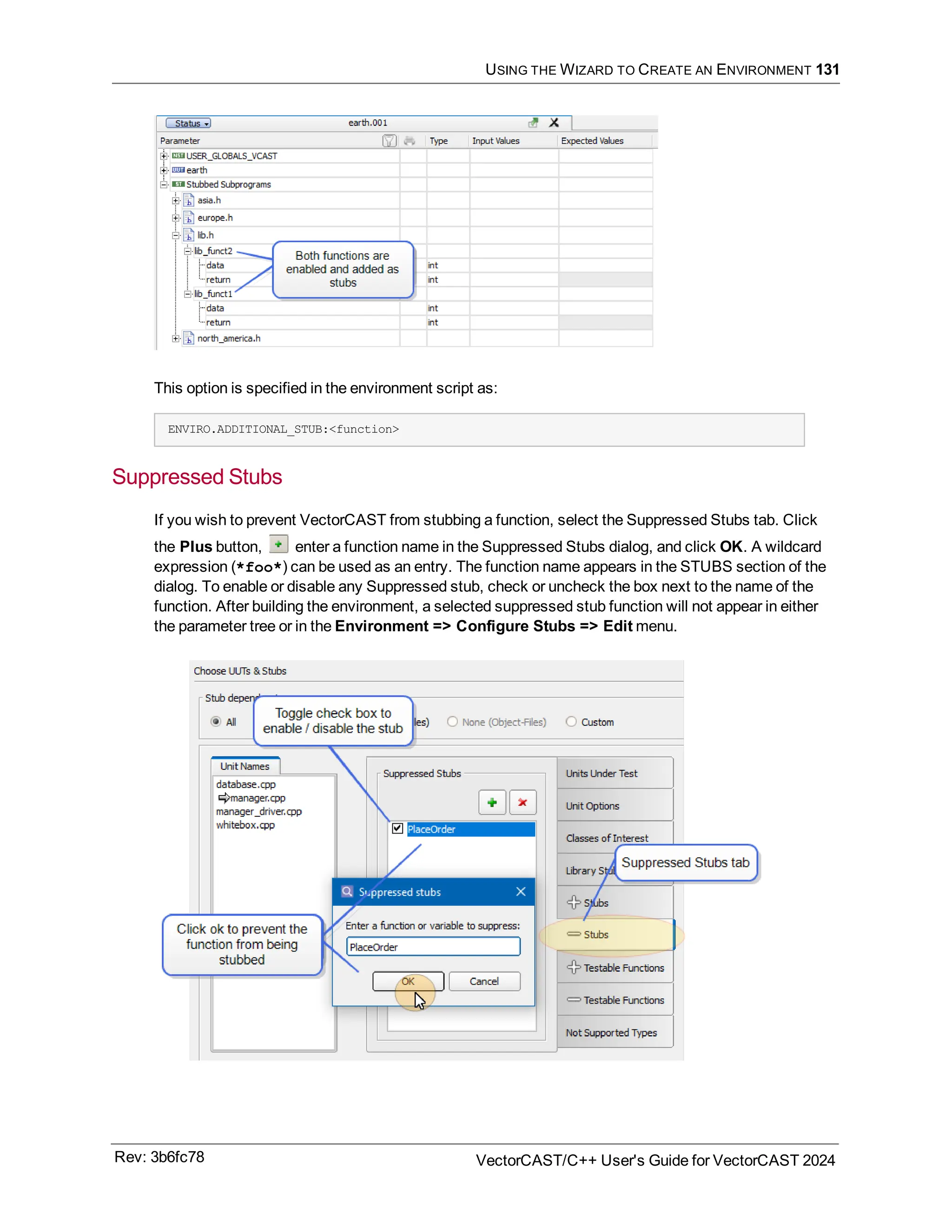 USING THE WIZARD TO CREATE AN ENVIRONMENT 131
This option is specified in the environment script as:
ENVIRO.ADDITIONAL_STUB:<function>
Suppressed Stubs
If you wish to prevent VectorCAST from stubbing a function, select the Suppressed Stubs tab. Click
the Plus button, enter a function name in the Suppressed Stubs dialog, and click OK. A wildcard
expression (*foo*) can be used as an entry. The function name appears in the STUBS section of the
dialog. To enable or disable any Suppressed stub, check or uncheck the box next to the name of the
function. After building the environment, a selected suppressed stub function will not appear in either
the parameter tree or in the Environment => Configure Stubs => Edit menu.
Rev: 3b6fc78 VectorCAST/C++ User's Guide for VectorCAST 2024
 