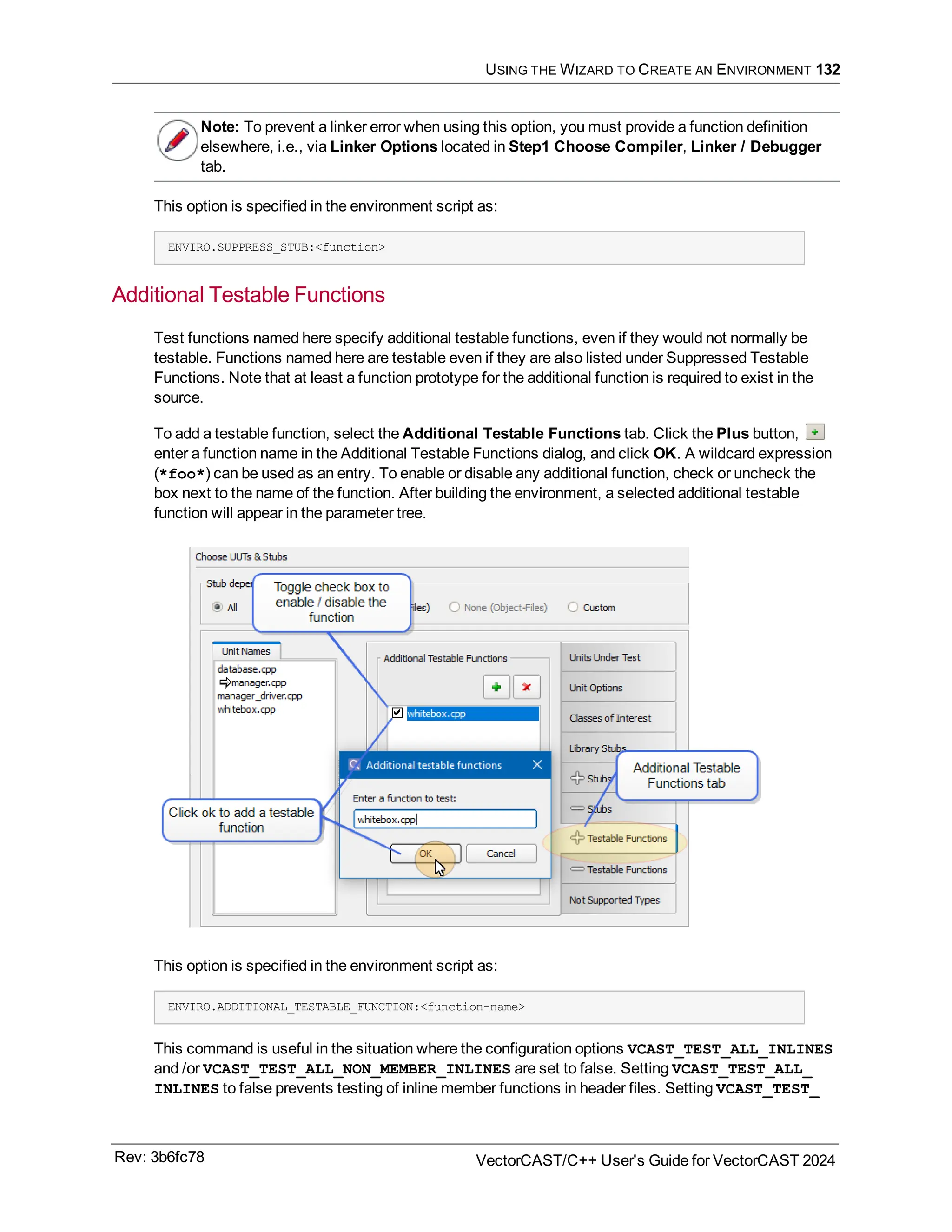 USING THE WIZARD TO CREATE AN ENVIRONMENT 132
Note: To prevent a linker error when using this option, you must provide a function definition
elsewhere, i.e., via Linker Options located in Step1 Choose Compiler, Linker / Debugger
tab.
This option is specified in the environment script as:
ENVIRO.SUPPRESS_STUB:<function>
Additional Testable Functions
Test functions named here specify additional testable functions, even if they would not normally be
testable. Functions named here are testable even if they are also listed under Suppressed Testable
Functions. Note that at least a function prototype for the additional function is required to exist in the
source.
To add a testable function, select the Additional Testable Functions tab. Click the Plus button,
enter a function name in the Additional Testable Functions dialog, and click OK. A wildcard expression
(*foo*) can be used as an entry. To enable or disable any additional function, check or uncheck the
box next to the name of the function. After building the environment, a selected additional testable
function will appear in the parameter tree.
This option is specified in the environment script as:
ENVIRO.ADDITIONAL_TESTABLE_FUNCTION:<function-name>
This command is useful in the situation where the configuration options VCAST_TEST_ALL_INLINES
and /or VCAST_TEST_ALL_NON_MEMBER_INLINES are set to false. Setting VCAST_TEST_ALL_
INLINES to false prevents testing of inline member functions in header files. Setting VCAST_TEST_
Rev: 3b6fc78 VectorCAST/C++ User's Guide for VectorCAST 2024
 
