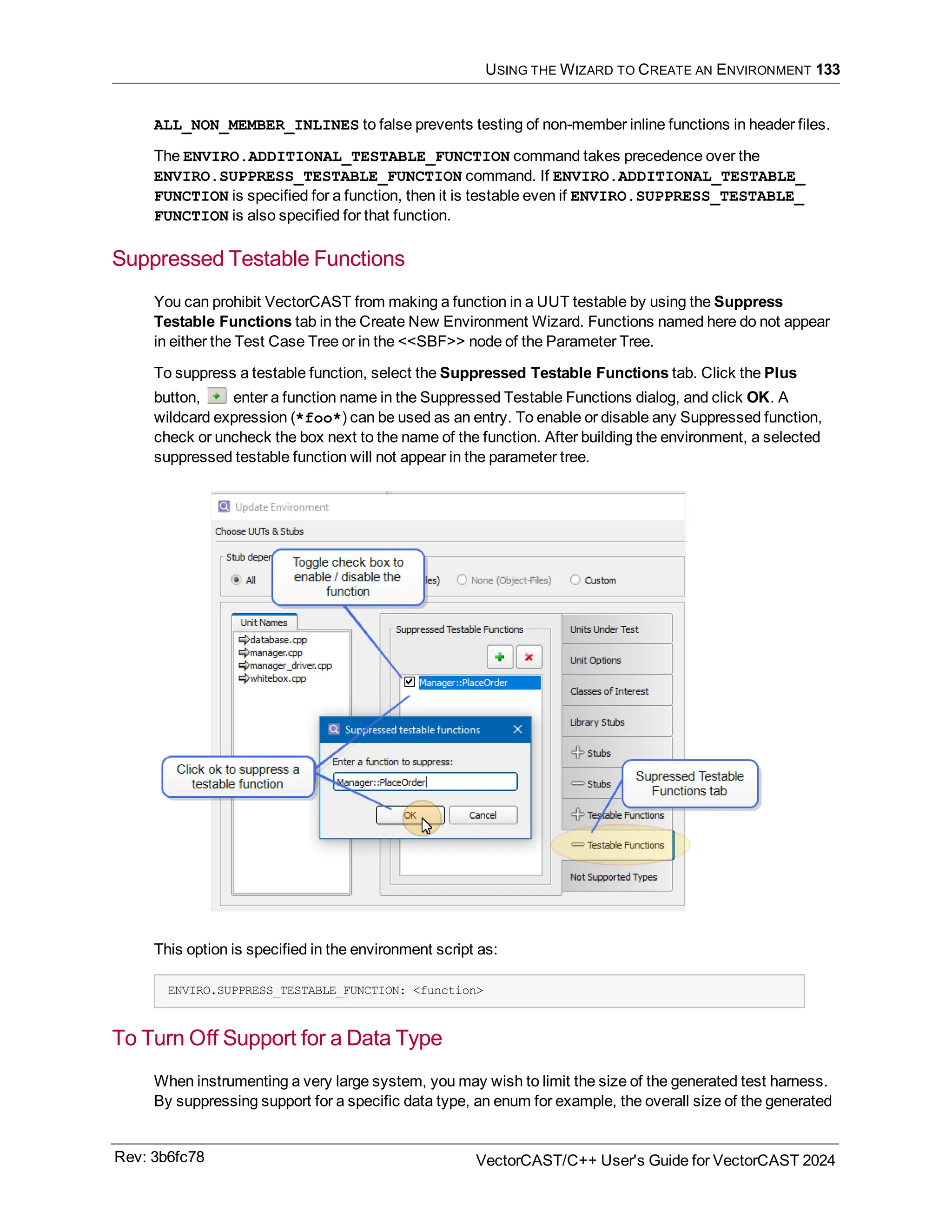 USING THE WIZARD TO CREATE AN ENVIRONMENT 133
ALL_NON_MEMBER_INLINES to false prevents testing of non-member inline functions in header files.
The ENVIRO.ADDITIONAL_TESTABLE_FUNCTION command takes precedence over the
ENVIRO.SUPPRESS_TESTABLE_FUNCTION command. If ENVIRO.ADDITIONAL_TESTABLE_
FUNCTION is specified for a function, then it is testable even if ENVIRO.SUPPRESS_TESTABLE_
FUNCTION is also specified for that function.
Suppressed Testable Functions
You can prohibit VectorCAST from making a function in a UUT testable by using the Suppress
Testable Functions tab in the Create New Environment Wizard. Functions named here do not appear
in either the Test Case Tree or in the <<SBF>> node of the Parameter Tree.
To suppress a testable function, select the Suppressed Testable Functions tab. Click the Plus
button, enter a function name in the Suppressed Testable Functions dialog, and click OK. A
wildcard expression (*foo*) can be used as an entry. To enable or disable any Suppressed function,
check or uncheck the box next to the name of the function. After building the environment, a selected
suppressed testable function will not appear in the parameter tree.
This option is specified in the environment script as:
ENVIRO.SUPPRESS_TESTABLE_FUNCTION: <function>
To Turn Off Support for a Data Type
When instrumenting a very large system, you may wish to limit the size of the generated test harness.
By suppressing support for a specific data type, an enum for example, the overall size of the generated
Rev: 3b6fc78 VectorCAST/C++ User's Guide for VectorCAST 2024
 