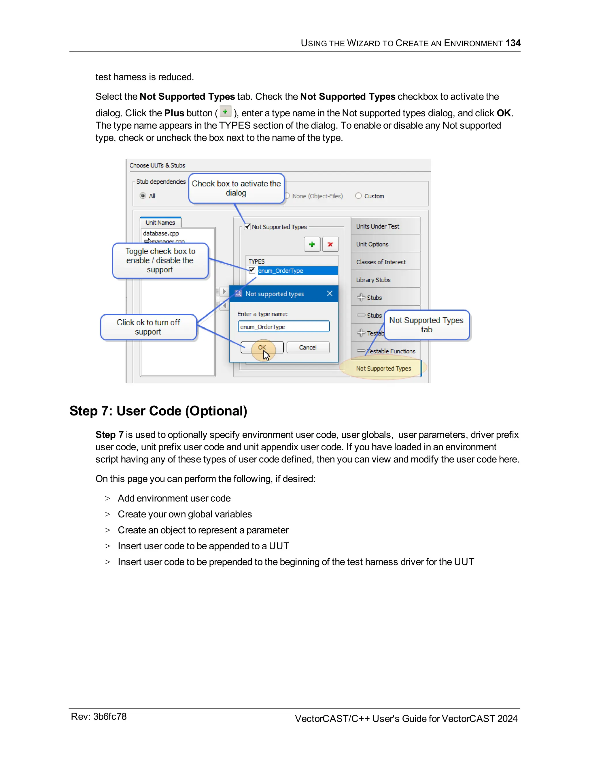 USING THE WIZARD TO CREATE AN ENVIRONMENT 134
test harness is reduced.
Select the Not Supported Types tab. Check the Not Supported Types checkbox to activate the
dialog. Click the Plus button ( ), enter a type name in the Not supported types dialog, and click OK.
The type name appears in the TYPES section of the dialog. To enable or disable any Not supported
type, check or uncheck the box next to the name of the type.
Step 7: User Code (Optional)
Step 7 is used to optionally specify environment user code, user globals, user parameters, driver prefix
user code, unit prefix user code and unit appendix user code. If you have loaded in an environment
script having any of these types of user code defined, then you can view and modify the user code here.
On this page you can perform the following, if desired:
> Add environment user code
> Create your own global variables
> Create an object to represent a parameter
> Insert user code to be appended to a UUT
> Insert user code to be prepended to the beginning of the test harness driver for the UUT
Rev: 3b6fc78 VectorCAST/C++ User's Guide for VectorCAST 2024
 