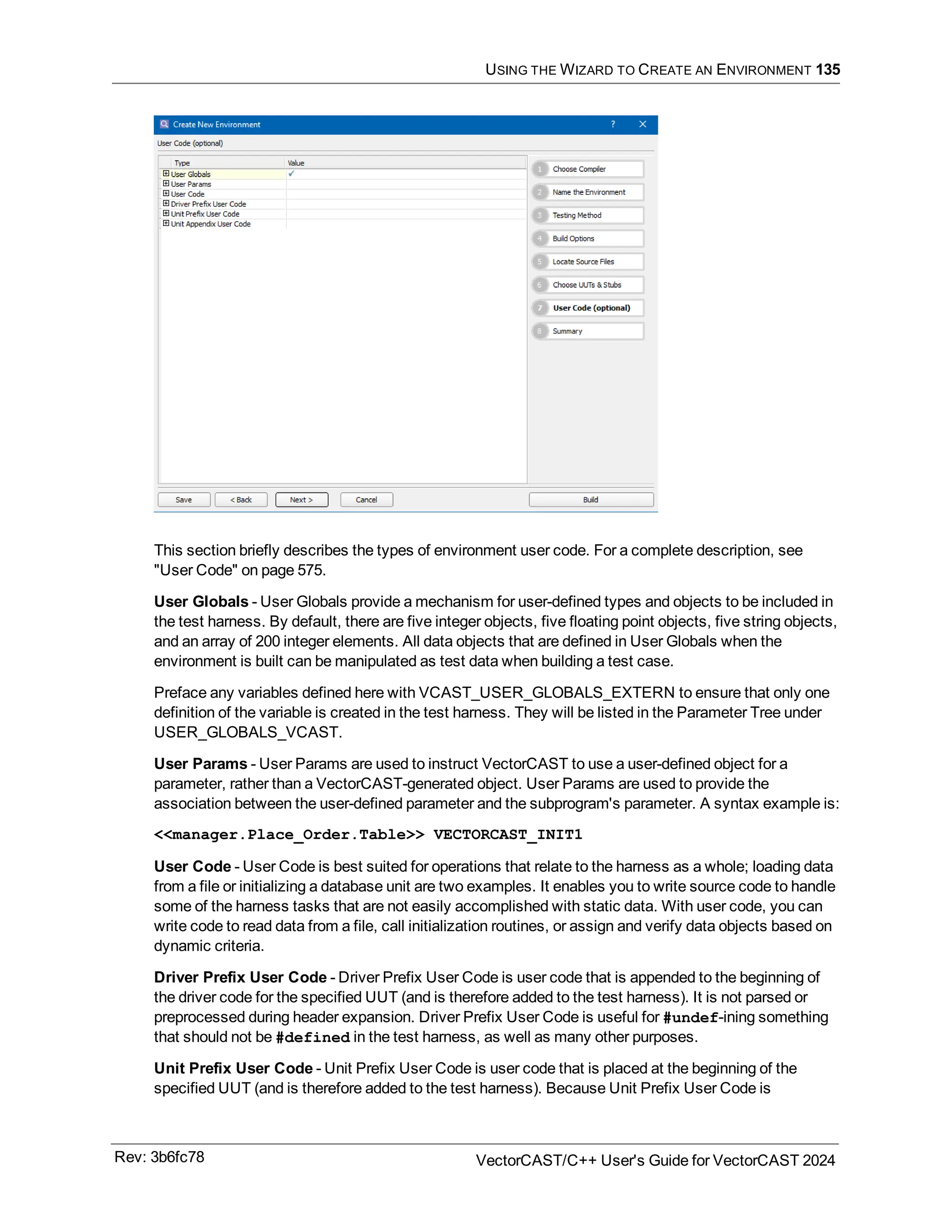 USING THE WIZARD TO CREATE AN ENVIRONMENT 135
This section briefly describes the types of environment user code. For a complete description, see
"User Code" on page 575.
User Globals - User Globals provide a mechanism for user-defined types and objects to be included in
the test harness. By default, there are five integer objects, five floating point objects, five string objects,
and an array of 200 integer elements. All data objects that are defined in User Globals when the
environment is built can be manipulated as test data when building a test case.
Preface any variables defined here with VCAST_USER_GLOBALS_EXTERN to ensure that only one
definition of the variable is created in the test harness. They will be listed in the Parameter Tree under
USER_GLOBALS_VCAST.
User Params - User Params are used to instruct VectorCAST to use a user-defined object for a
parameter, rather than a VectorCAST-generated object. User Params are used to provide the
association between the user-defined parameter and the subprogram's parameter. A syntax example is:
<<manager.Place_Order.Table>> VECTORCAST_INIT1
User Code - User Code is best suited for operations that relate to the harness as a whole; loading data
from a file or initializing a database unit are two examples. It enables you to write source code to handle
some of the harness tasks that are not easily accomplished with static data. With user code, you can
write code to read data from a file, call initialization routines, or assign and verify data objects based on
dynamic criteria.
Driver Prefix User Code - Driver Prefix User Code is user code that is appended to the beginning of
the driver code for the specified UUT (and is therefore added to the test harness). It is not parsed or
preprocessed during header expansion. Driver Prefix User Code is useful for #undef-ining something
that should not be #defined in the test harness, as well as many other purposes.
Unit Prefix User Code - Unit Prefix User Code is user code that is placed at the beginning of the
specified UUT (and is therefore added to the test harness). Because Unit Prefix User Code is
Rev: 3b6fc78 VectorCAST/C++ User's Guide for VectorCAST 2024
 