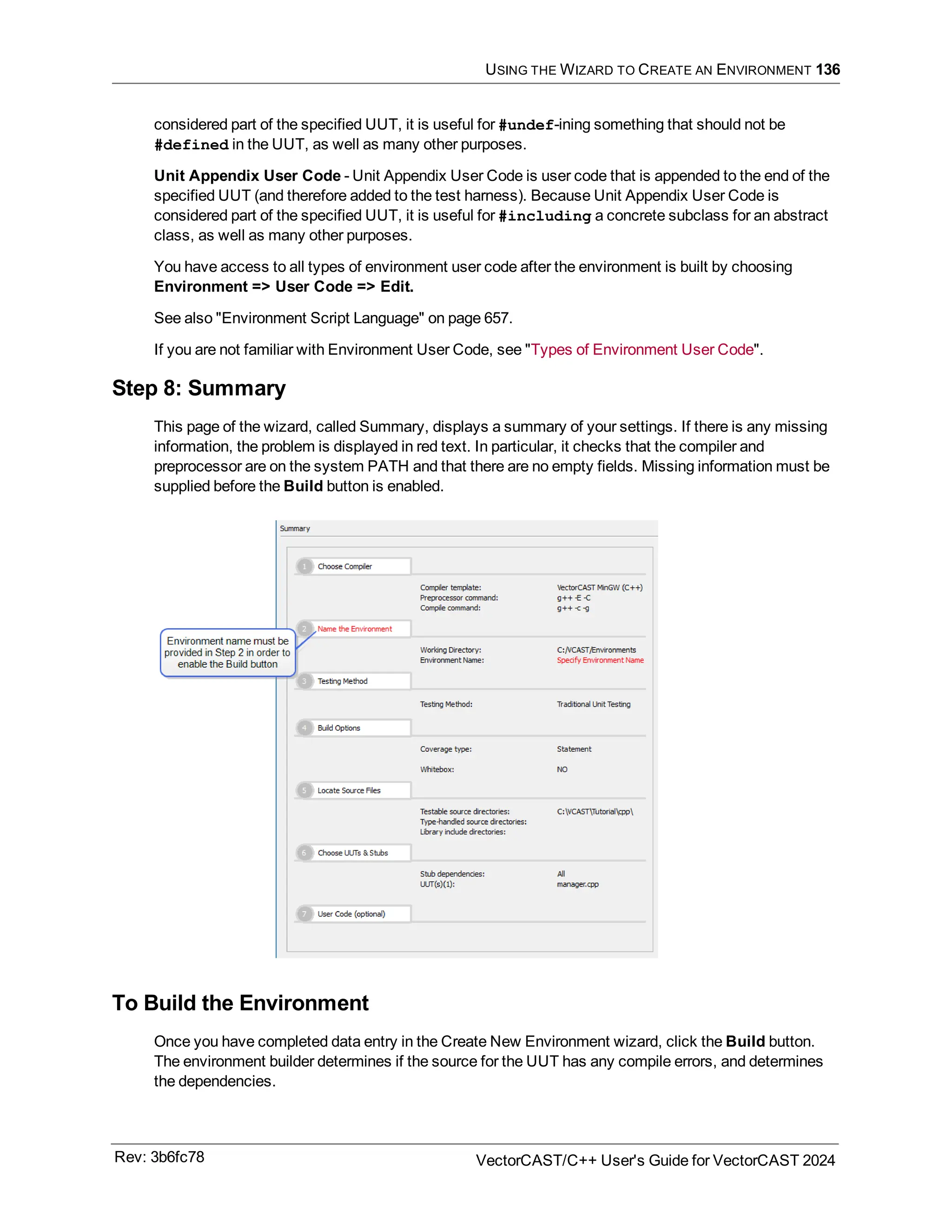 USING THE WIZARD TO CREATE AN ENVIRONMENT 136
considered part of the specified UUT, it is useful for #undef-ining something that should not be
#defined in the UUT, as well as many other purposes.
Unit Appendix User Code - Unit Appendix User Code is user code that is appended to the end of the
specified UUT (and therefore added to the test harness). Because Unit Appendix User Code is
considered part of the specified UUT, it is useful for #including a concrete subclass for an abstract
class, as well as many other purposes.
You have access to all types of environment user code after the environment is built by choosing
Environment => User Code => Edit.
See also "Environment Script Language" on page 657.
If you are not familiar with Environment User Code, see "Types of Environment User Code".
Step 8: Summary
This page of the wizard, called Summary, displays a summary of your settings. If there is any missing
information, the problem is displayed in red text. In particular, it checks that the compiler and
preprocessor are on the system PATH and that there are no empty fields. Missing information must be
supplied before the Build button is enabled.
To Build the Environment
Once you have completed data entry in the Create New Environment wizard, click the Build button.
The environment builder determines if the source for the UUT has any compile errors, and determines
the dependencies.
Rev: 3b6fc78 VectorCAST/C++ User's Guide for VectorCAST 2024
 