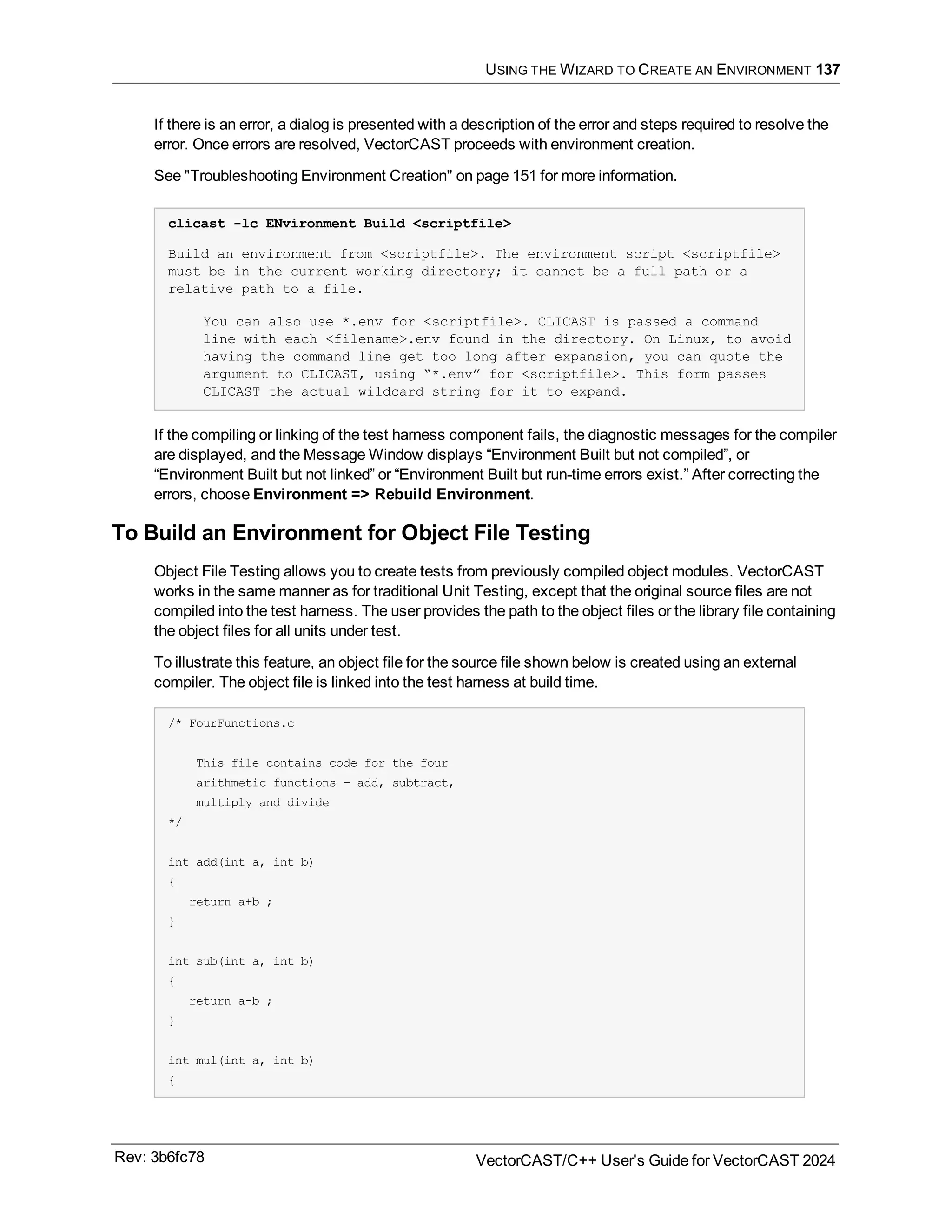 USING THE WIZARD TO CREATE AN ENVIRONMENT 137
If there is an error, a dialog is presented with a description of the error and steps required to resolve the
error. Once errors are resolved, VectorCAST proceeds with environment creation.
See "Troubleshooting Environment Creation" on page 151 for more information.
clicast -lc ENvironment Build <scriptfile>
Build an environment from <scriptfile>. The environment script <scriptfile>
must be in the current working directory; it cannot be a full path or a
relative path to a file.
You can also use *.env for <scriptfile>. CLICAST is passed a command
line with each <filename>.env found in the directory. On Linux, to avoid
having the command line get too long after expansion, you can quote the
argument to CLICAST, using “*.env” for <scriptfile>. This form passes
CLICAST the actual wildcard string for it to expand.
If the compiling or linking of the test harness component fails, the diagnostic messages for the compiler
are displayed, and the Message Window displays “Environment Built but not compiled”, or
“Environment Built but not linked” or “Environment Built but run-time errors exist.” After correcting the
errors, choose Environment => Rebuild Environment.
To Build an Environment for Object File Testing
Object File Testing allows you to create tests from previously compiled object modules. VectorCAST
works in the same manner as for traditional Unit Testing, except that the original source files are not
compiled into the test harness. The user provides the path to the object files or the library file containing
the object files for all units under test.
To illustrate this feature, an object file for the source file shown below is created using an external
compiler. The object file is linked into the test harness at build time.
/* FourFunctions.c
This file contains code for the four
arithmetic functions – add, subtract,
multiply and divide
*/
int add(int a, int b)
{
return a+b ;
}
int sub(int a, int b)
{
return a-b ;
}
int mul(int a, int b)
{
Rev: 3b6fc78 VectorCAST/C++ User's Guide for VectorCAST 2024
 