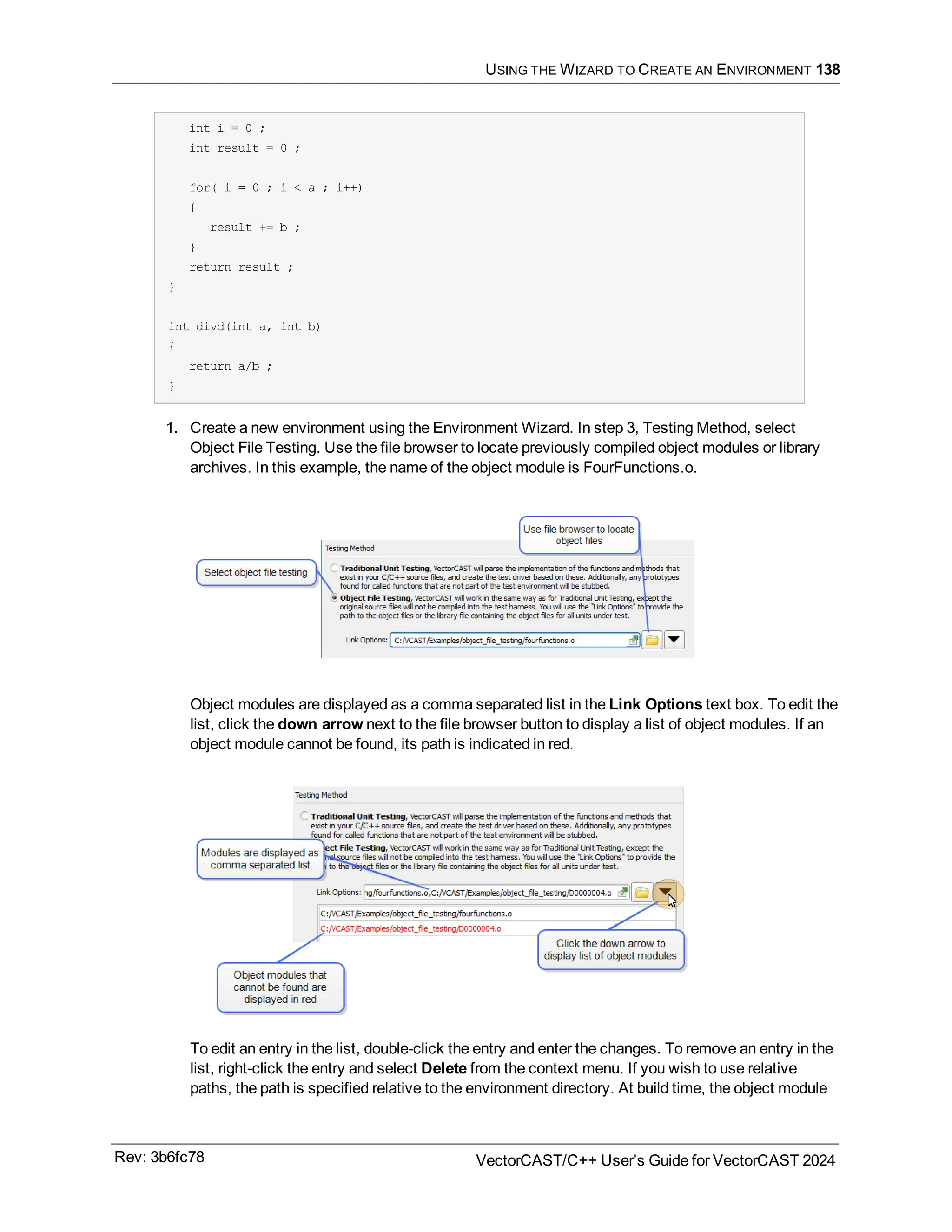 USING THE WIZARD TO CREATE AN ENVIRONMENT 138
int i = 0 ;
int result = 0 ;
for( i = 0 ; i < a ; i++)
{
result += b ;
}
return result ;
}
int divd(int a, int b)
{
return a/b ;
}
1. Create a new environment using the Environment Wizard. In step 3, Testing Method, select
Object File Testing. Use the file browser to locate previously compiled object modules or library
archives. In this example, the name of the object module is FourFunctions.o.
Object modules are displayed as a comma separated list in the Link Options text box. To edit the
list, click the down arrow next to the file browser button to display a list of object modules. If an
object module cannot be found, its path is indicated in red.
To edit an entry in the list, double-click the entry and enter the changes. To remove an entry in the
list, right-click the entry and select Delete from the context menu. If you wish to use relative
paths, the path is specified relative to the environment directory. At build time, the object module
Rev: 3b6fc78 VectorCAST/C++ User's Guide for VectorCAST 2024
 