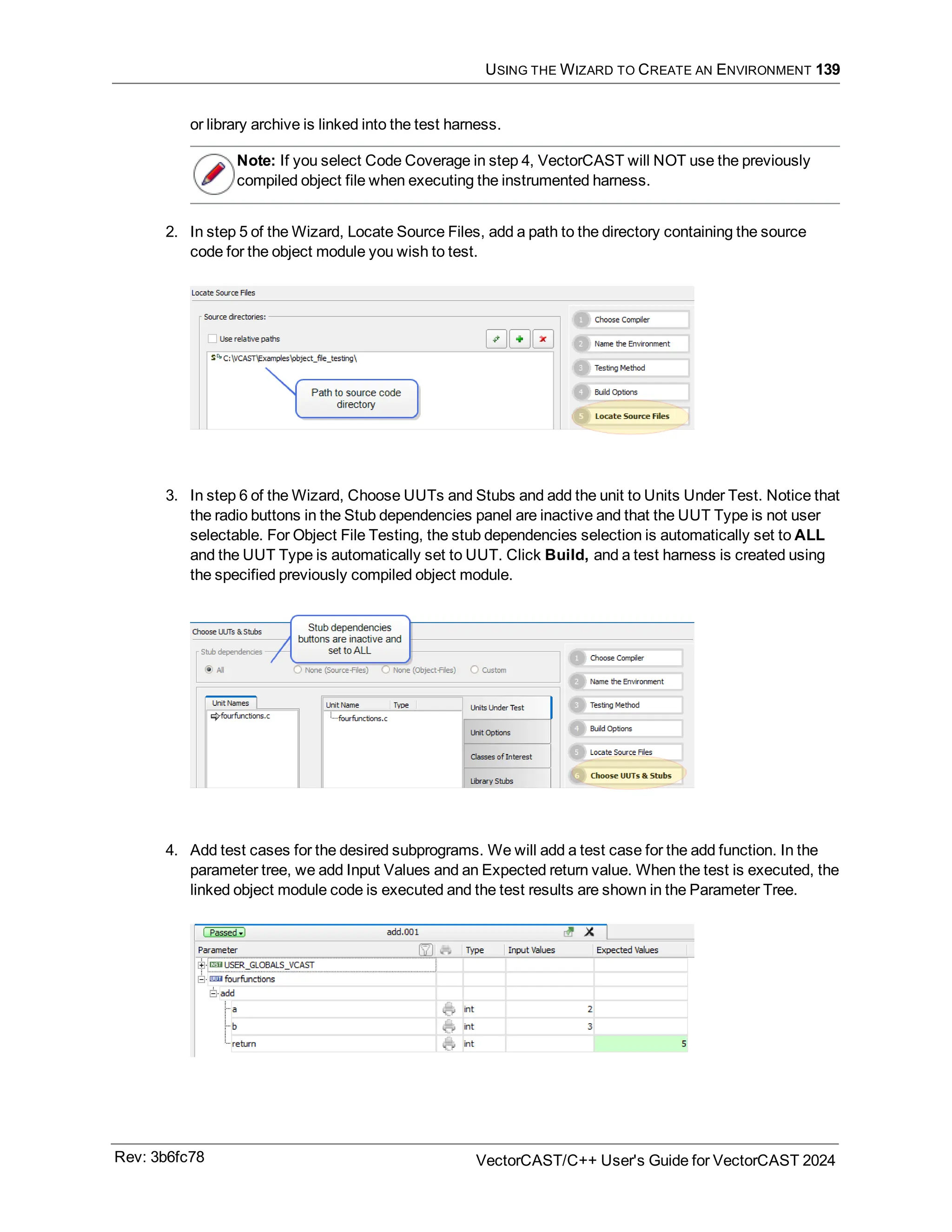 USING THE WIZARD TO CREATE AN ENVIRONMENT 139
or library archive is linked into the test harness.
Note: If you select Code Coverage in step 4, VectorCAST will NOT use the previously
compiled object file when executing the instrumented harness.
2. In step 5 of the Wizard, Locate Source Files, add a path to the directory containing the source
code for the object module you wish to test.
3. In step 6 of the Wizard, Choose UUTs and Stubs and add the unit to Units Under Test. Notice that
the radio buttons in the Stub dependencies panel are inactive and that the UUT Type is not user
selectable. For Object File Testing, the stub dependencies selection is automatically set to ALL
and the UUT Type is automatically set to UUT. Click Build, and a test harness is created using
the specified previously compiled object module.
4. Add test cases for the desired subprograms. We will add a test case for the add function. In the
parameter tree, we add Input Values and an Expected return value. When the test is executed, the
linked object module code is executed and the test results are shown in the Parameter Tree.
Rev: 3b6fc78 VectorCAST/C++ User's Guide for VectorCAST 2024
 