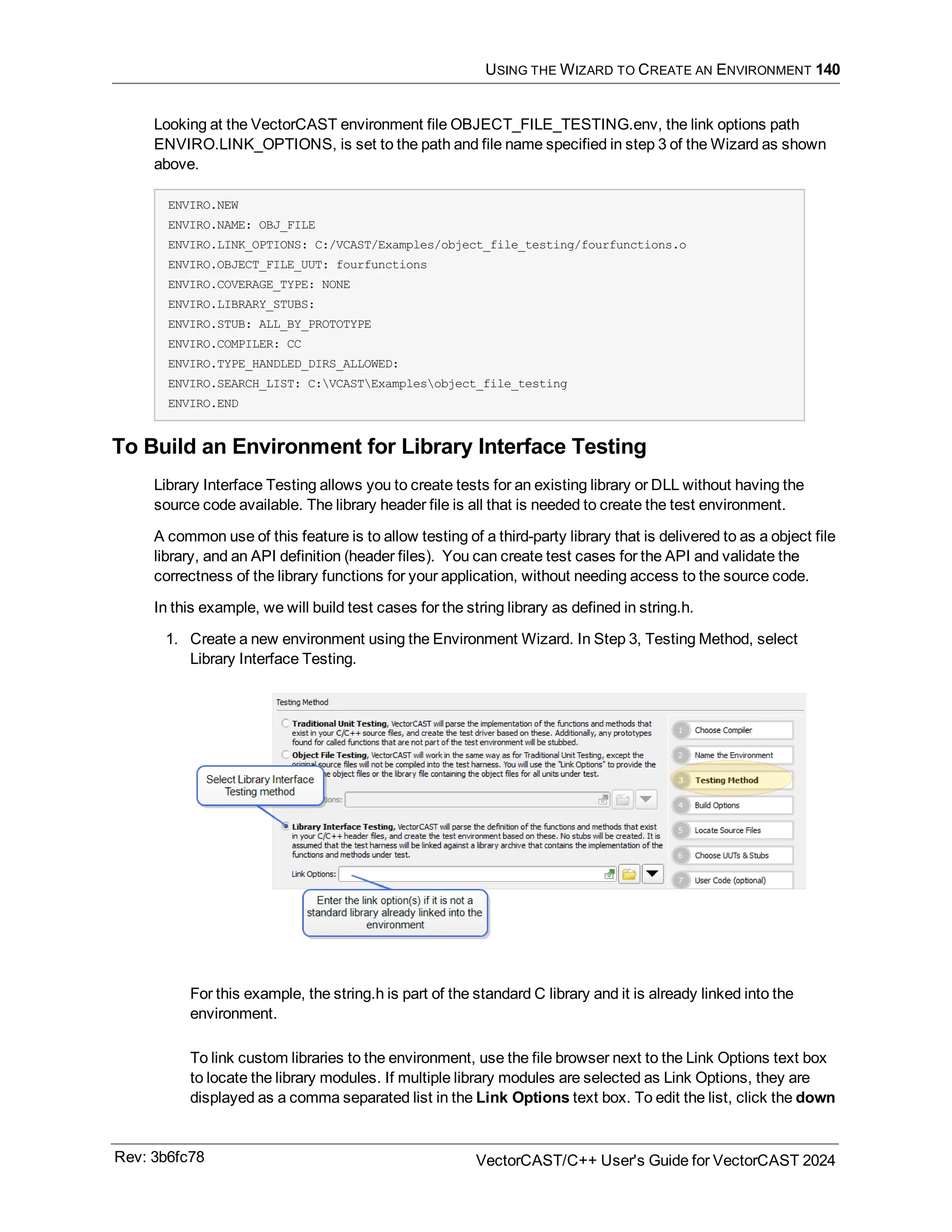 USING THE WIZARD TO CREATE AN ENVIRONMENT 140
Looking at the VectorCAST environment file OBJECT_FILE_TESTING.env, the link options path
ENVIRO.LINK_OPTIONS, is set to the path and file name specified in step 3 of the Wizard as shown
above.
ENVIRO.NEW
ENVIRO.NAME: OBJ_FILE
ENVIRO.LINK_OPTIONS: C:/VCAST/Examples/object_file_testing/fourfunctions.o
ENVIRO.OBJECT_FILE_UUT: fourfunctions
ENVIRO.COVERAGE_TYPE: NONE
ENVIRO.LIBRARY_STUBS:
ENVIRO.STUB: ALL_BY_PROTOTYPE
ENVIRO.COMPILER: CC
ENVIRO.TYPE_HANDLED_DIRS_ALLOWED:
ENVIRO.SEARCH_LIST: C:VCASTExamplesobject_file_testing
ENVIRO.END
To Build an Environment for Library Interface Testing
Library Interface Testing allows you to create tests for an existing library or DLL without having the
source code available. The library header file is all that is needed to create the test environment.
A common use of this feature is to allow testing of a third-party library that is delivered to as a object file
library, and an API definition (header files). You can create test cases for the API and validate the
correctness of the library functions for your application, without needing access to the source code.
In this example, we will build test cases for the string library as defined in string.h.
1. Create a new environment using the Environment Wizard. In Step 3, Testing Method, select
Library Interface Testing.
For this example, the string.h is part of the standard C library and it is already linked into the
environment.
To link custom libraries to the environment, use the file browser next to the Link Options text box
to locate the library modules. If multiple library modules are selected as Link Options, they are
displayed as a comma separated list in the Link Options text box. To edit the list, click the down
Rev: 3b6fc78 VectorCAST/C++ User's Guide for VectorCAST 2024
 