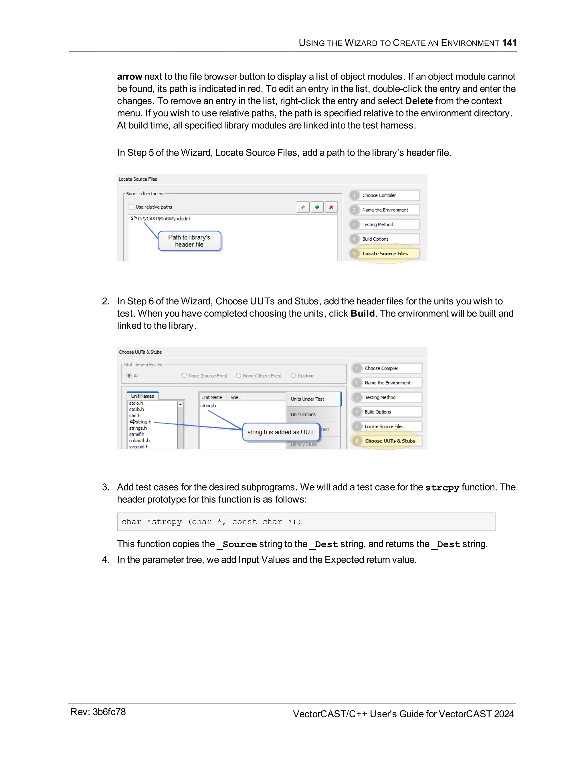 USING THE WIZARD TO CREATE AN ENVIRONMENT 141
arrow next to the file browser button to display a list of object modules. If an object module cannot
be found, its path is indicated in red. To edit an entry in the list, double-click the entry and enter the
changes. To remove an entry in the list, right-click the entry and select Delete from the context
menu. If you wish to use relative paths, the path is specified relative to the environment directory.
At build time, all specified library modules are linked into the test harness.
In Step 5 of the Wizard, Locate Source Files, add a path to the library’s header file.
2. In Step 6 of the Wizard, Choose UUTs and Stubs, add the header files for the units you wish to
test. When you have completed choosing the units, click Build. The environment will be built and
linked to the library.
3. Add test cases for the desired subprograms. We will add a test case for the strcpy function. The
header prototype for this function is as follows:
char *strcpy (char *, const char *);
This function copies the _Source string to the _Dest string, and returns the _Dest string.
4. In the parameter tree, we add Input Values and the Expected return value.
Rev: 3b6fc78 VectorCAST/C++ User's Guide for VectorCAST 2024
 
