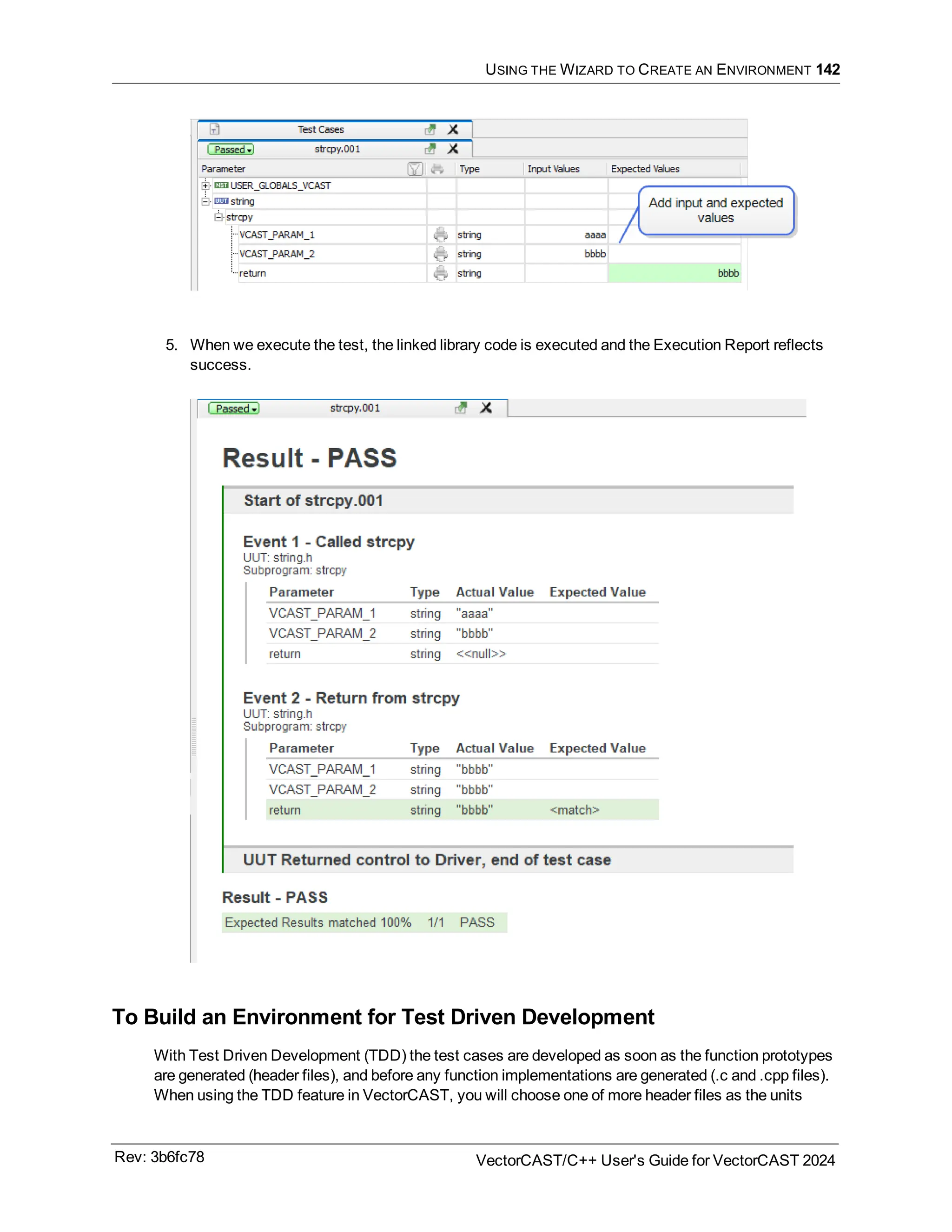 USING THE WIZARD TO CREATE AN ENVIRONMENT 142
5. When we execute the test, the linked library code is executed and the Execution Report reflects
success.
To Build an Environment for Test Driven Development
With Test Driven Development (TDD) the test cases are developed as soon as the function prototypes
are generated (header files), and before any function implementations are generated (.c and .cpp files).
When using the TDD feature in VectorCAST, you will choose one of more header files as the units
Rev: 3b6fc78 VectorCAST/C++ User's Guide for VectorCAST 2024
 