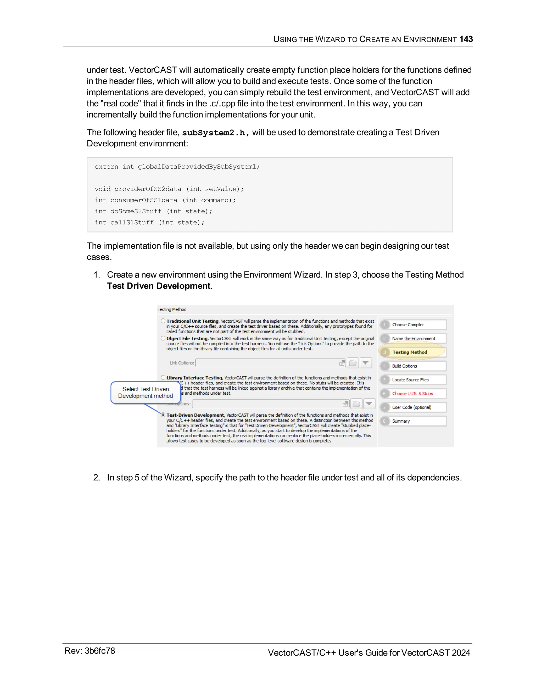 USING THE WIZARD TO CREATE AN ENVIRONMENT 143
under test. VectorCAST will automatically create empty function place holders for the functions defined
in the header files, which will allow you to build and execute tests. Once some of the function
implementations are developed, you can simply rebuild the test environment, and VectorCAST will add
the "real code" that it finds in the .c/.cpp file into the test environment. In this way, you can
incrementally build the function implementations for your unit.
The following header file, subSystem2.h, will be used to demonstrate creating a Test Driven
Development environment:
extern int globalDataProvidedBySubSystem1;
void providerOfSS2data (int setValue);
int consumerOfSS1data (int command);
int doSomeS2Stuff (int state);
int callS1Stuff (int state);
The implementation file is not available, but using only the header we can begin designing our test
cases.
1. Create a new environment using the Environment Wizard. In step 3, choose the Testing Method
Test Driven Development.
2. In step 5 of the Wizard, specify the path to the header file under test and all of its dependencies.
Rev: 3b6fc78 VectorCAST/C++ User's Guide for VectorCAST 2024
 