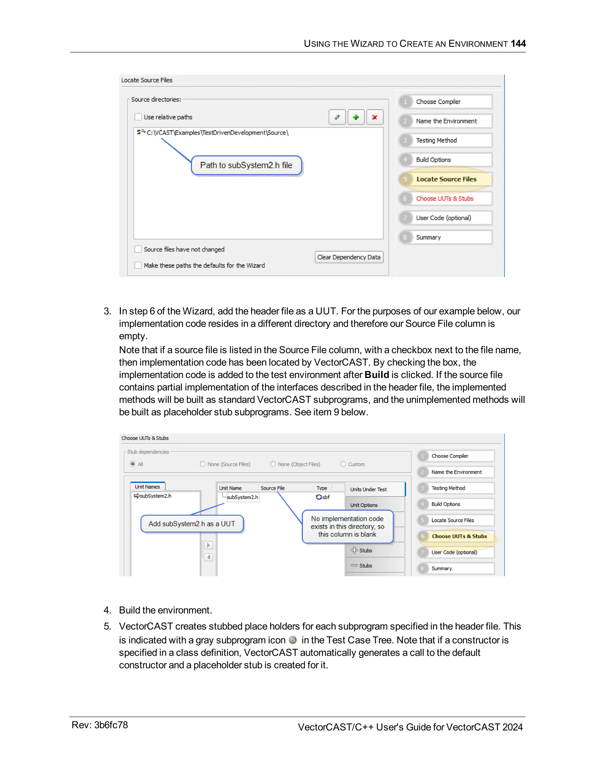 USING THE WIZARD TO CREATE AN ENVIRONMENT 144
3. In step 6 of the Wizard, add the header file as a UUT. For the purposes of our example below, our
implementation code resides in a different directory and therefore our Source File column is
empty.
Note that if a source file is listed in the Source File column, with a checkbox next to the file name,
then implementation code has been located by VectorCAST. By checking the box, the
implementation code is added to the test environment after Build is clicked. If the source file
contains partial implementation of the interfaces described in the header file, the implemented
methods will be built as standard VectorCAST subprograms, and the unimplemented methods will
be built as placeholder stub subprograms. See item 9 below.
4. Build the environment.
5. VectorCAST creates stubbed place holders for each subprogram specified in the header file. This
is indicated with a gray subprogram icon in the Test Case Tree. Note that if a constructor is
specified in a class definition, VectorCAST automatically generates a call to the default
constructor and a placeholder stub is created for it.
Rev: 3b6fc78 VectorCAST/C++ User's Guide for VectorCAST 2024
 