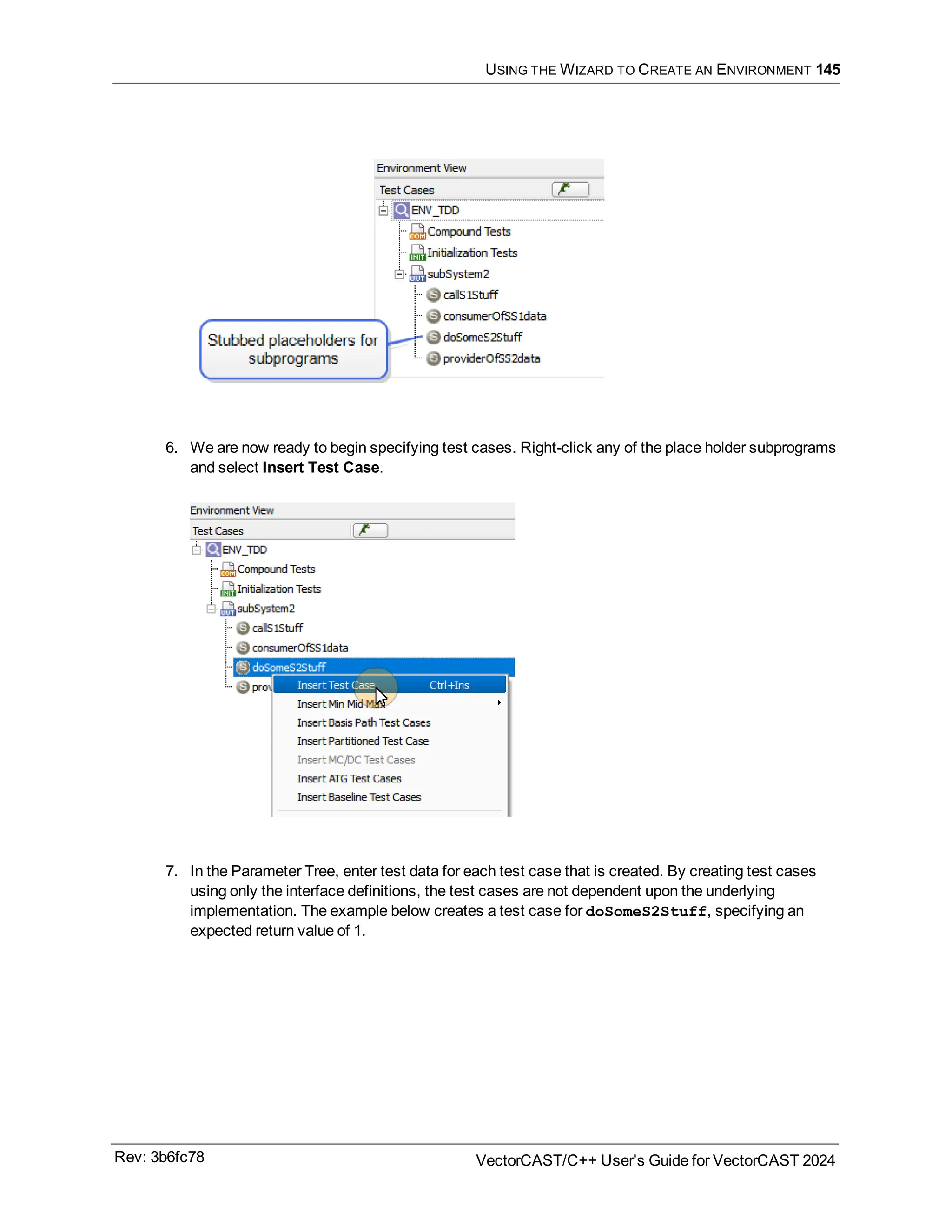 USING THE WIZARD TO CREATE AN ENVIRONMENT 145
6. We are now ready to begin specifying test cases. Right-click any of the place holder subprograms
and select Insert Test Case.
7. In the Parameter Tree, enter test data for each test case that is created. By creating test cases
using only the interface definitions, the test cases are not dependent upon the underlying
implementation. The example below creates a test case for doSomeS2Stuff, specifying an
expected return value of 1.
Rev: 3b6fc78 VectorCAST/C++ User's Guide for VectorCAST 2024
 