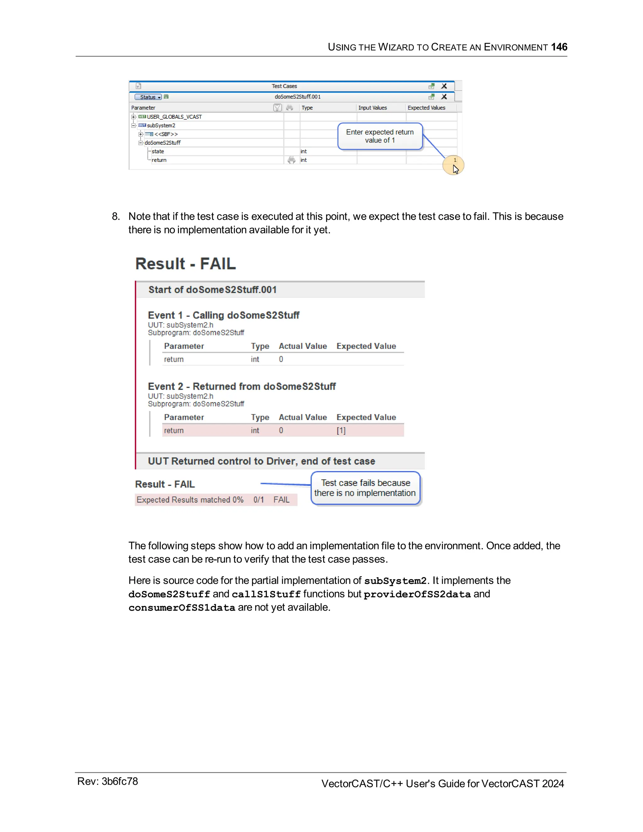 USING THE WIZARD TO CREATE AN ENVIRONMENT 146
8. Note that if the test case is executed at this point, we expect the test case to fail. This is because
there is no implementation available for it yet.
The following steps show how to add an implementation file to the environment. Once added, the
test case can be re-run to verify that the test case passes.
Here is source code for the partial implementation of subSystem2. It implements the
doSomeS2Stuff and callS1Stuff functions but providerOfSS2data and
consumerOfSS1data are not yet available.
Rev: 3b6fc78 VectorCAST/C++ User's Guide for VectorCAST 2024
 