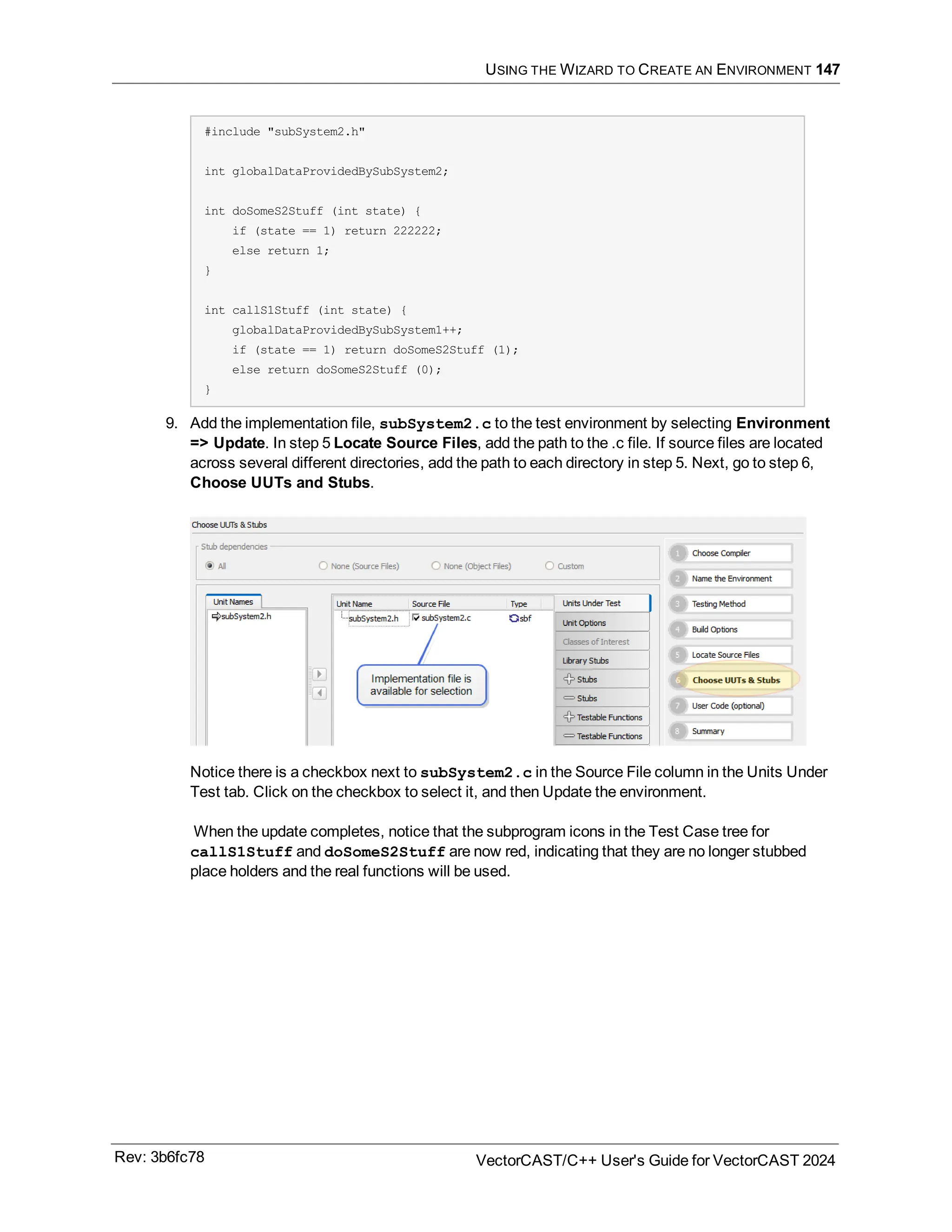 USING THE WIZARD TO CREATE AN ENVIRONMENT 147
#include "subSystem2.h"
int globalDataProvidedBySubSystem2;
int doSomeS2Stuff (int state) {
if (state == 1) return 222222;
else return 1;
}
int callS1Stuff (int state) {
globalDataProvidedBySubSystem1++;
if (state == 1) return doSomeS2Stuff (1);
else return doSomeS2Stuff (0);
}
9. Add the implementation file, subSystem2.c to the test environment by selecting Environment
=> Update. In step 5 Locate Source Files, add the path to the .c file. If source files are located
across several different directories, add the path to each directory in step 5. Next, go to step 6,
Choose UUTs and Stubs.
Notice there is a checkbox next to subSystem2.c in the Source File column in the Units Under
Test tab. Click on the checkbox to select it, and then Update the environment.
When the update completes, notice that the subprogram icons in the Test Case tree for
callS1Stuff and doSomeS2Stuff are now red, indicating that they are no longer stubbed
place holders and the real functions will be used.
Rev: 3b6fc78 VectorCAST/C++ User's Guide for VectorCAST 2024
 