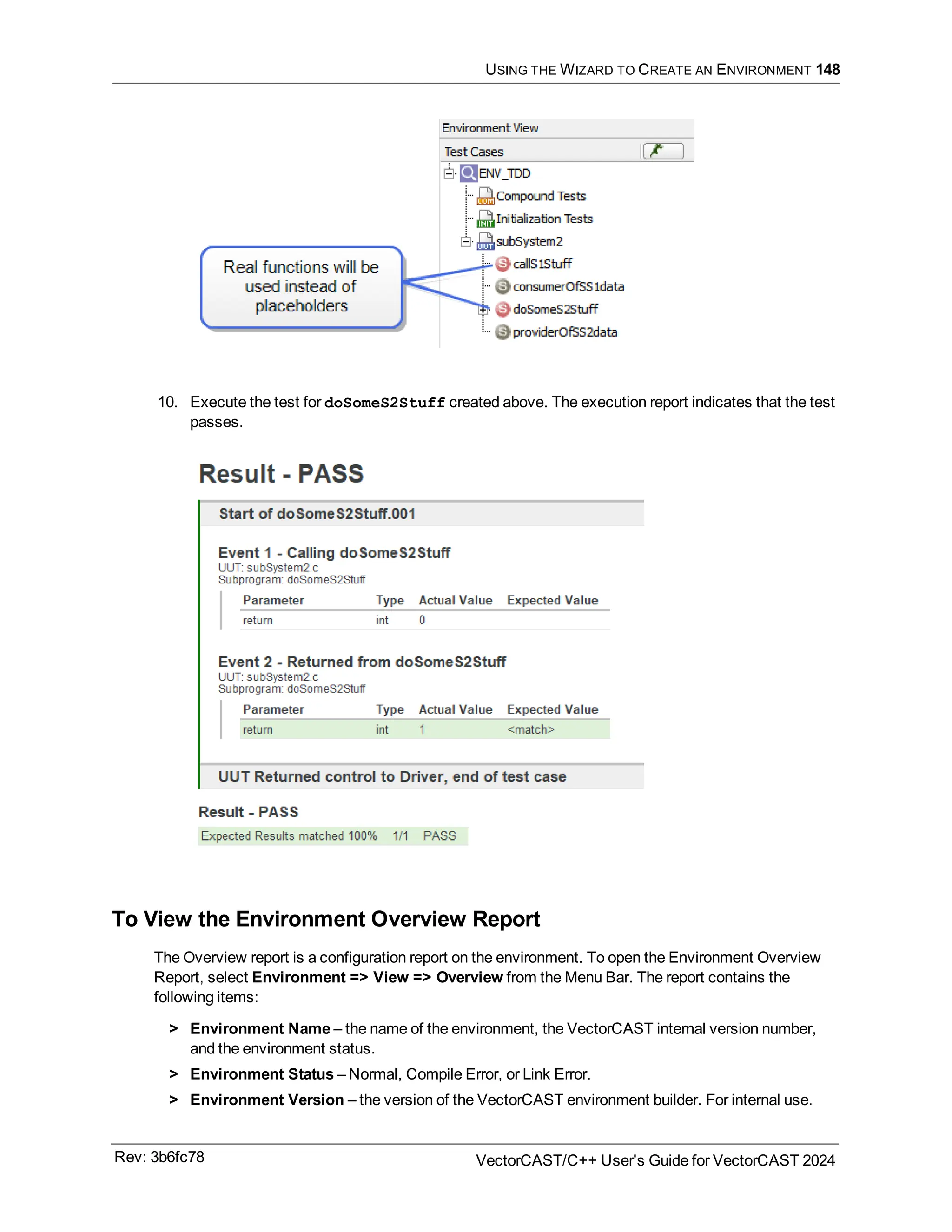 USING THE WIZARD TO CREATE AN ENVIRONMENT 148
10. Execute the test for doSomeS2Stuff created above. The execution report indicates that the test
passes.
To View the Environment Overview Report
The Overview report is a configuration report on the environment. To open the Environment Overview
Report, select Environment => View => Overview from the Menu Bar. The report contains the
following items:
> Environment Name – the name of the environment, the VectorCAST internal version number,
and the environment status.
> Environment Status – Normal, Compile Error, or Link Error.
> Environment Version – the version of the VectorCAST environment builder. For internal use.
Rev: 3b6fc78 VectorCAST/C++ User's Guide for VectorCAST 2024
 