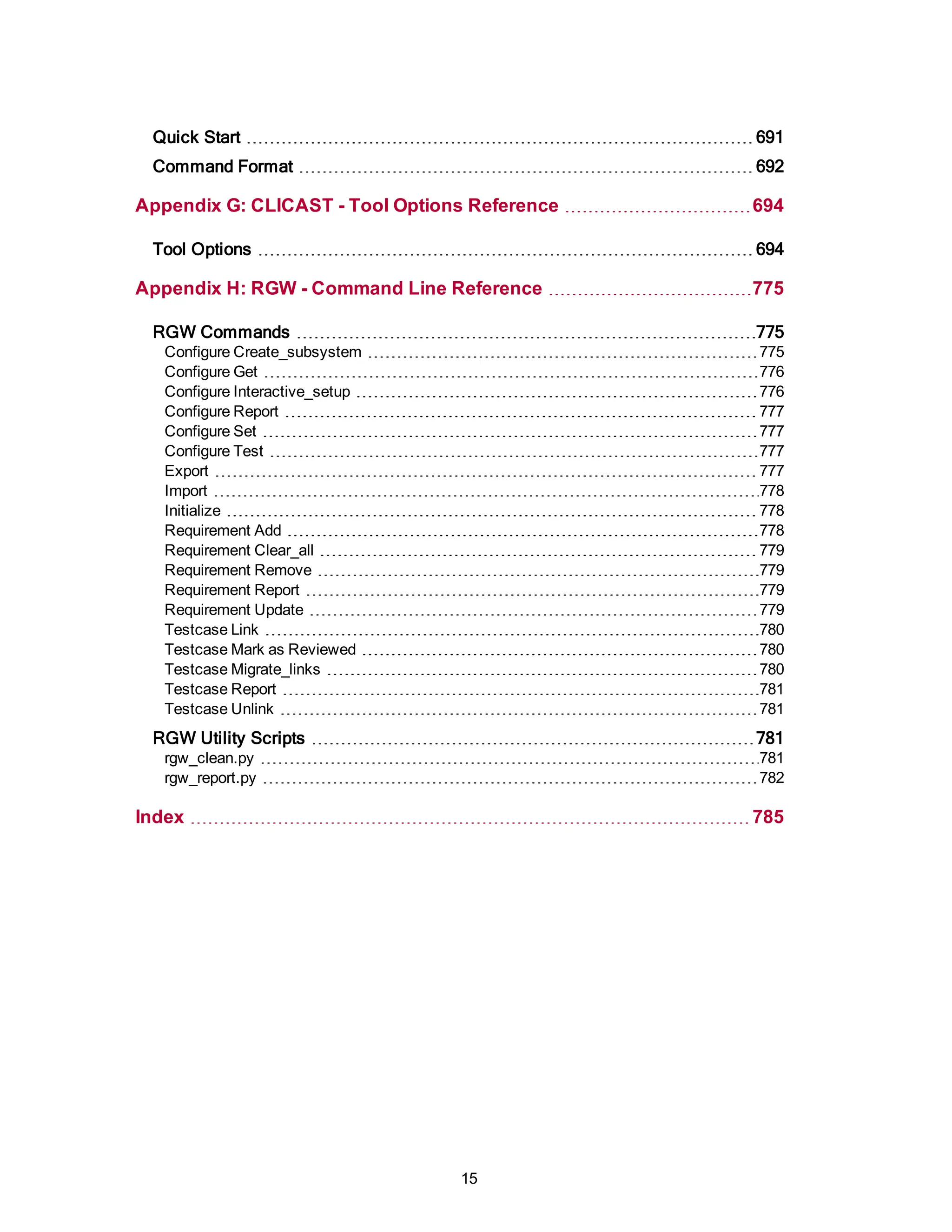 Quick Start 691
Command Format 692
Appendix G: CLICAST - Tool Options Reference 694
Tool Options 694
Appendix H: RGW - Command Line Reference 775
RGW Commands 775
Configure Create_subsystem 775
Configure Get 776
Configure Interactive_setup 776
Configure Report 777
Configure Set 777
Configure Test 777
Export 777
Import 778
Initialize 778
Requirement Add 778
Requirement Clear_all 779
Requirement Remove 779
Requirement Report 779
Requirement Update 779
Testcase Link 780
Testcase Mark as Reviewed 780
Testcase Migrate_links 780
Testcase Report 781
Testcase Unlink 781
RGW Utility Scripts 781
rgw_clean.py 781
rgw_report.py 782
Index 785
15
 