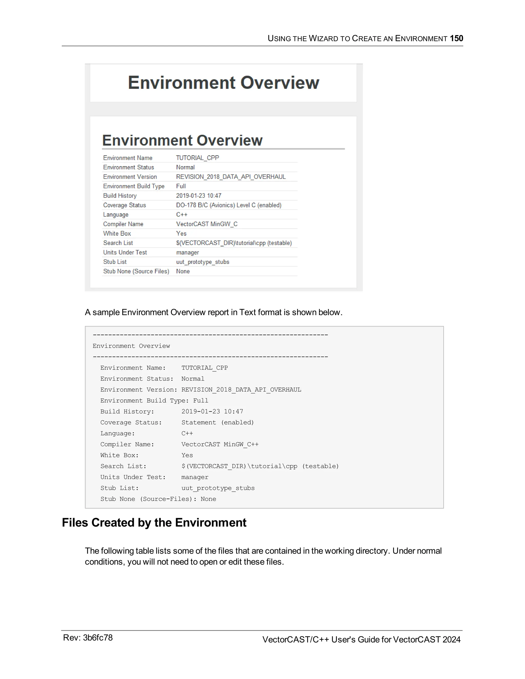 USING THE WIZARD TO CREATE AN ENVIRONMENT 150
A sample Environment Overview report in Text format is shown below.
-------------------------------------------------------------
Environment Overview
-------------------------------------------------------------
Environment Name: TUTORIAL_CPP
Environment Status: Normal
Environment Version: REVISION_2018_DATA_API_OVERHAUL
Environment Build Type: Full
Build History: 2019-01-23 10:47
Coverage Status: Statement (enabled)
Language: C++
Compiler Name: VectorCAST MinGW_C++
White Box: Yes
Search List: $(VECTORCAST_DIR)tutorialcpp (testable)
Units Under Test: manager
Stub List: uut_prototype_stubs
Stub None (Source-Files): None
Files Created by the Environment
The following table lists some of the files that are contained in the working directory. Under normal
conditions, you will not need to open or edit these files.
Rev: 3b6fc78 VectorCAST/C++ User's Guide for VectorCAST 2024
 