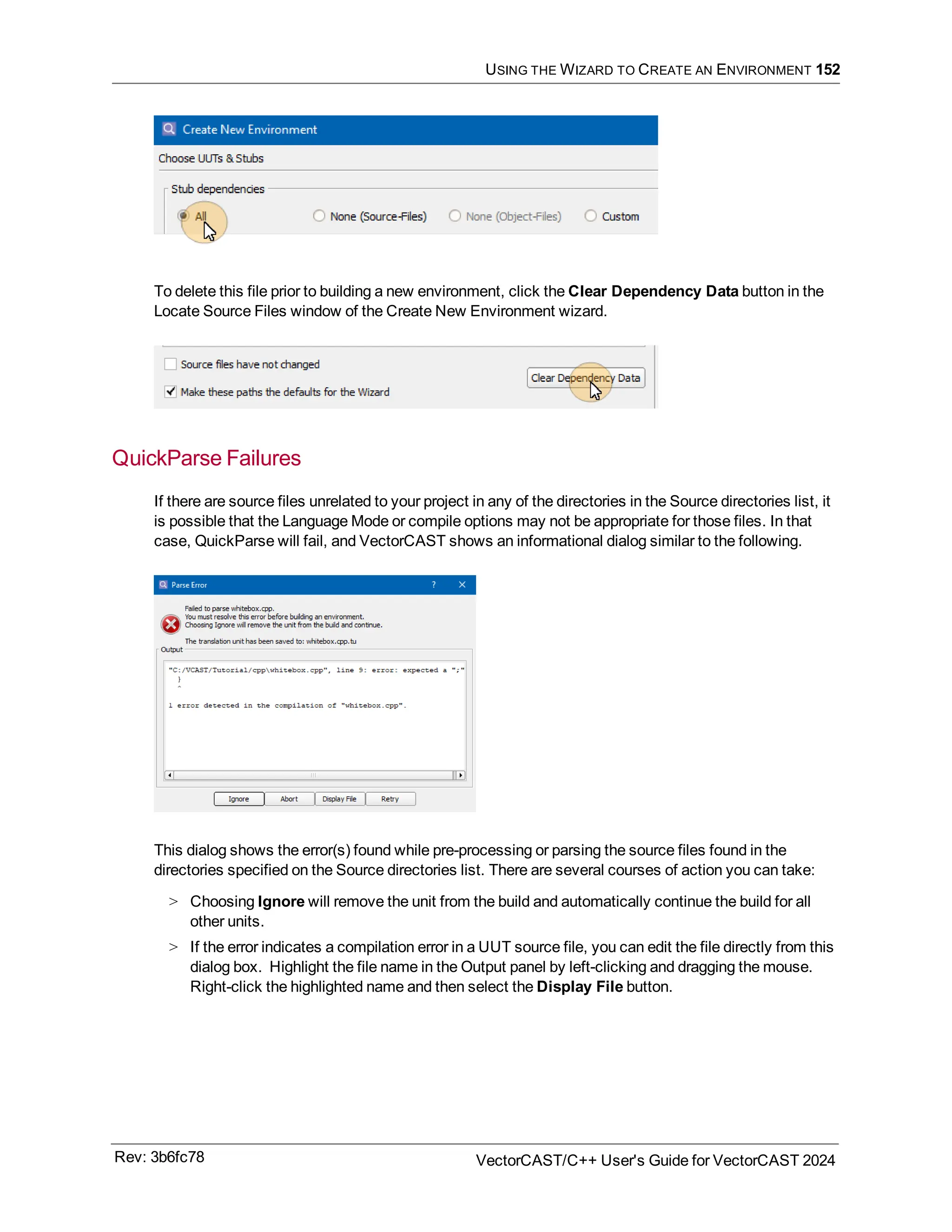 USING THE WIZARD TO CREATE AN ENVIRONMENT 152
To delete this file prior to building a new environment, click the Clear Dependency Data button in the
Locate Source Files window of the Create New Environment wizard.
QuickParse Failures
If there are source files unrelated to your project in any of the directories in the Source directories list, it
is possible that the Language Mode or compile options may not be appropriate for those files. In that
case, QuickParse will fail, and VectorCAST shows an informational dialog similar to the following.
This dialog shows the error(s) found while pre-processing or parsing the source files found in the
directories specified on the Source directories list. There are several courses of action you can take:
> Choosing Ignore will remove the unit from the build and automatically continue the build for all
other units.
> If the error indicates a compilation error in a UUT source file, you can edit the file directly from this
dialog box. Highlight the file name in the Output panel by left-clicking and dragging the mouse.
Right-click the highlighted name and then select the Display File button.
Rev: 3b6fc78 VectorCAST/C++ User's Guide for VectorCAST 2024
 