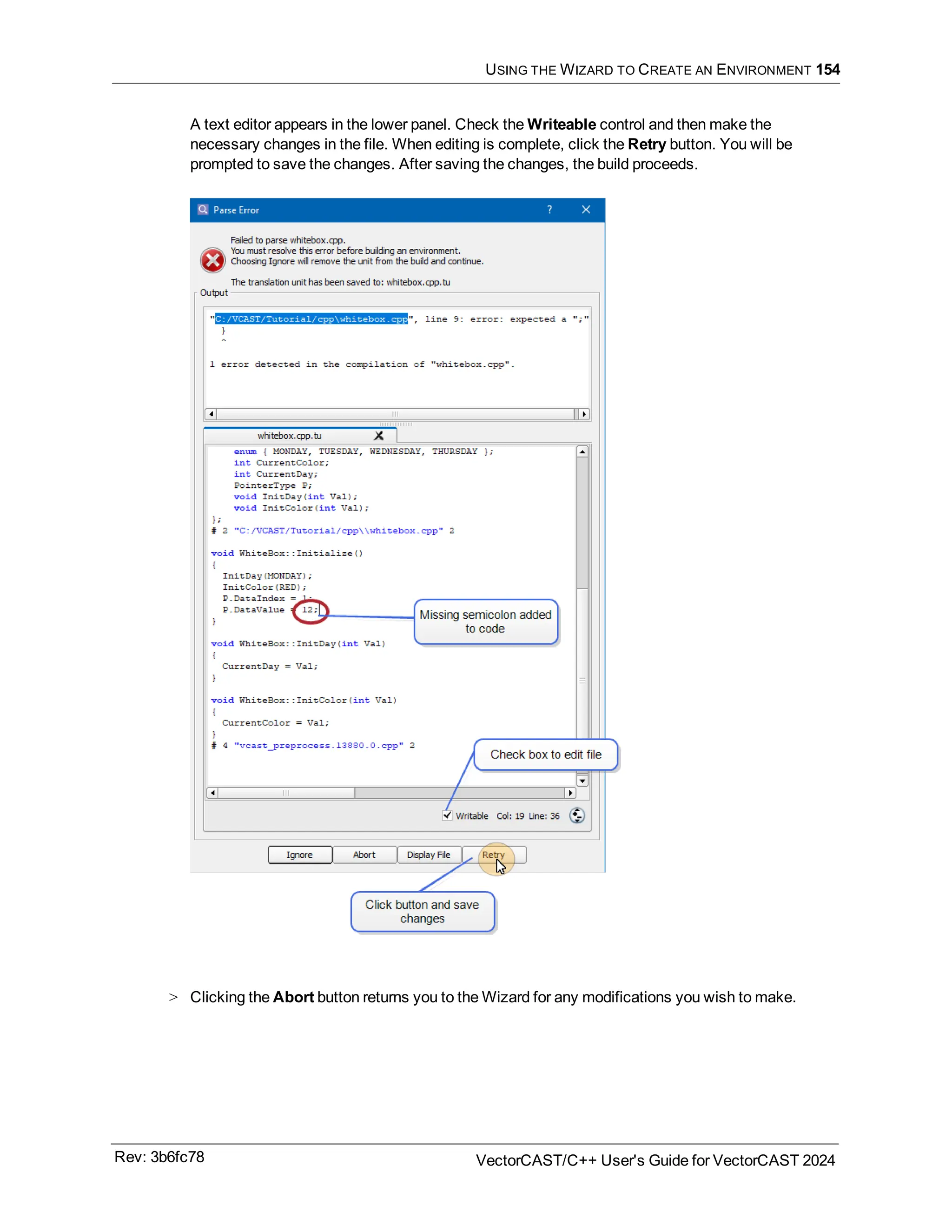 USING THE WIZARD TO CREATE AN ENVIRONMENT 154
A text editor appears in the lower panel. Check the Writeable control and then make the
necessary changes in the file. When editing is complete, click the Retry button. You will be
prompted to save the changes. After saving the changes, the build proceeds.
> Clicking the Abort button returns you to the Wizard for any modifications you wish to make.
Rev: 3b6fc78 VectorCAST/C++ User's Guide for VectorCAST 2024
 