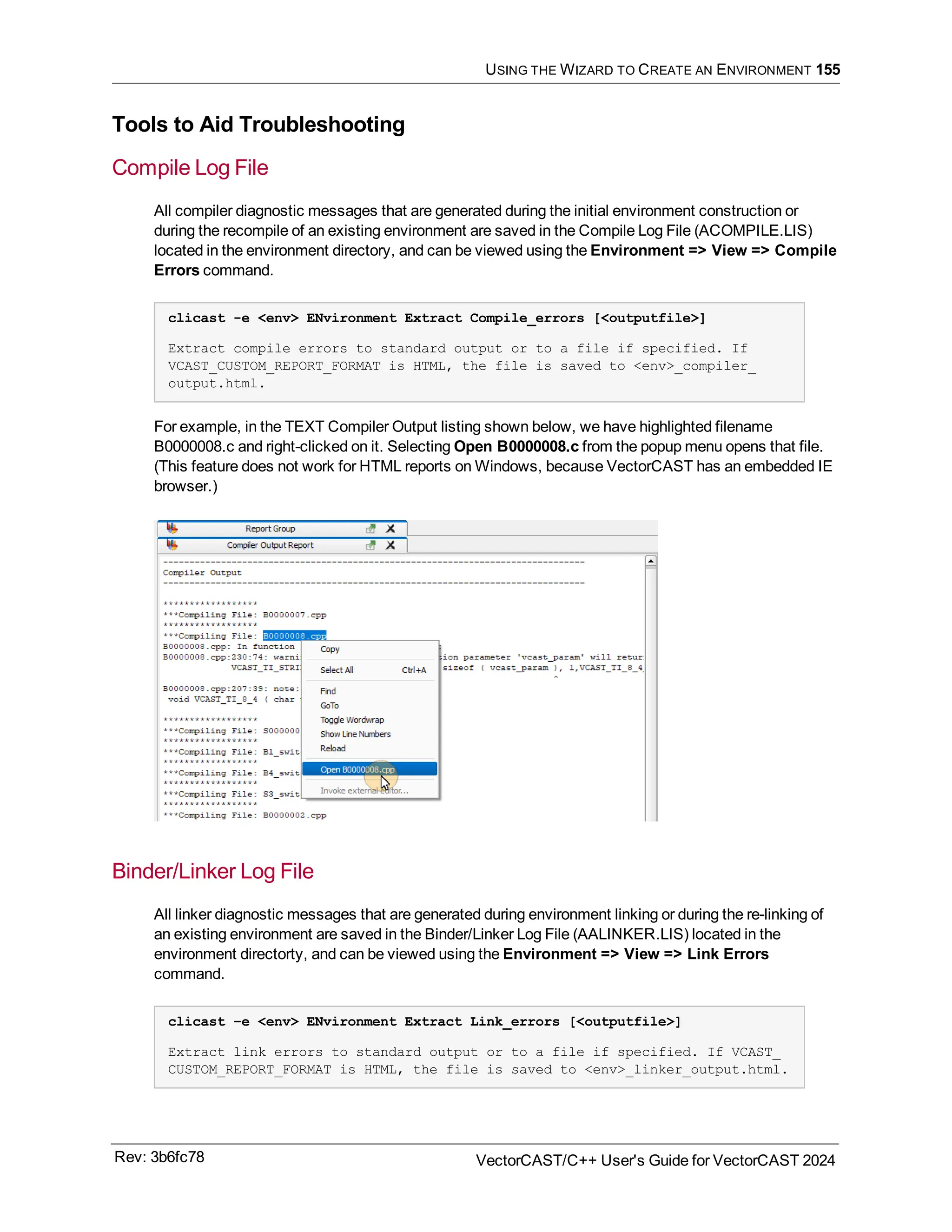 USING THE WIZARD TO CREATE AN ENVIRONMENT 155
Tools to Aid Troubleshooting
Compile Log File
All compiler diagnostic messages that are generated during the initial environment construction or
during the recompile of an existing environment are saved in the Compile Log File (ACOMPILE.LIS)
located in the environment directory, and can be viewed using the Environment => View => Compile
Errors command.
clicast -e <env> ENvironment Extract Compile_errors [<outputfile>]
Extract compile errors to standard output or to a file if specified. If
VCAST_CUSTOM_REPORT_FORMAT is HTML, the file is saved to <env>_compiler_
output.html.
For example, in the TEXT Compiler Output listing shown below, we have highlighted filename
B0000008.c and right-clicked on it. Selecting Open B0000008.c from the popup menu opens that file.
(This feature does not work for HTML reports on Windows, because VectorCAST has an embedded IE
browser.)
Binder/Linker Log File
All linker diagnostic messages that are generated during environment linking or during the re-linking of
an existing environment are saved in the Binder/Linker Log File (AALINKER.LIS) located in the
environment directorty, and can be viewed using the Environment => View => Link Errors
command.
clicast –e <env> ENvironment Extract Link_errors [<outputfile>]
Extract link errors to standard output or to a file if specified. If VCAST_
CUSTOM_REPORT_FORMAT is HTML, the file is saved to <env>_linker_output.html.
Rev: 3b6fc78 VectorCAST/C++ User's Guide for VectorCAST 2024
 