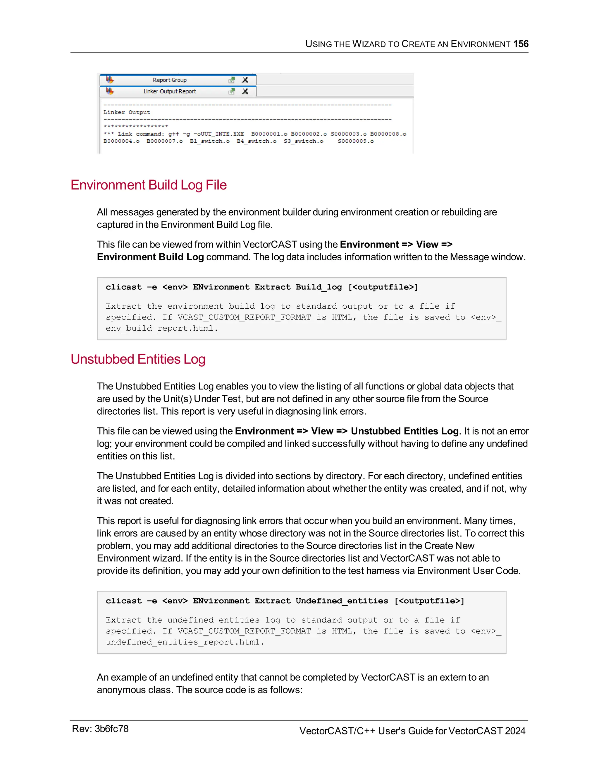 USING THE WIZARD TO CREATE AN ENVIRONMENT 156
Environment Build Log File
All messages generated by the environment builder during environment creation or rebuilding are
captured in the Environment Build Log file.
This file can be viewed from within VectorCAST using the Environment => View =>
Environment Build Log command. The log data includes information written to the Message window.
clicast –e <env> ENvironment Extract Build_log [<outputfile>]
Extract the environment build log to standard output or to a file if
specified. If VCAST_CUSTOM_REPORT_FORMAT is HTML, the file is saved to <env>_
env_build_report.html.
Unstubbed Entities Log
The Unstubbed Entities Log enables you to view the listing of all functions or global data objects that
are used by the Unit(s) Under Test, but are not defined in any other source file from the Source
directories list. This report is very useful in diagnosing link errors.
This file can be viewed using the Environment => View => Unstubbed Entities Log. It is not an error
log; your environment could be compiled and linked successfully without having to define any undefined
entities on this list.
The Unstubbed Entities Log is divided into sections by directory. For each directory, undefined entities
are listed, and for each entity, detailed information about whether the entity was created, and if not, why
it was not created.
This report is useful for diagnosing link errors that occur when you build an environment. Many times,
link errors are caused by an entity whose directory was not in the Source directories list. To correct this
problem, you may add additional directories to the Source directories list in the Create New
Environment wizard. If the entity is in the Source directories list and VectorCAST was not able to
provide its definition, you may add your own definition to the test harness via Environment User Code.
clicast –e <env> ENvironment Extract Undefined_entities [<outputfile>]
Extract the undefined entities log to standard output or to a file if
specified. If VCAST_CUSTOM_REPORT_FORMAT is HTML, the file is saved to <env>_
undefined_entities_report.html.
An example of an undefined entity that cannot be completed by VectorCAST is an extern to an
anonymous class. The source code is as follows:
Rev: 3b6fc78 VectorCAST/C++ User's Guide for VectorCAST 2024
 