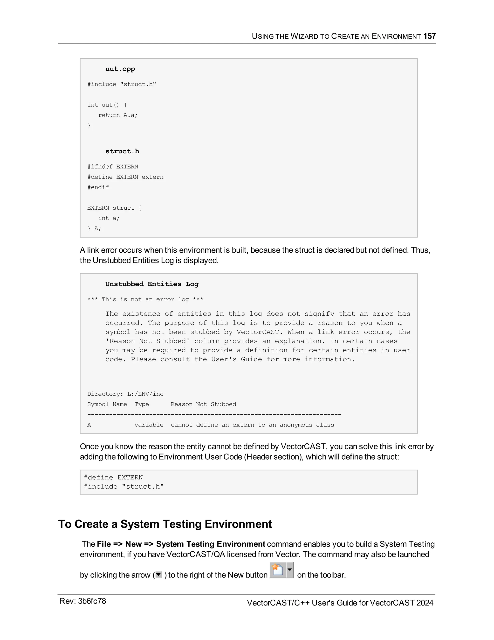 USING THE WIZARD TO CREATE AN ENVIRONMENT 157
uut.cpp
#include "struct.h"
int uut() {
return A.a;
}
struct.h
#ifndef EXTERN
#define EXTERN extern
#endif
EXTERN struct {
int a;
} A;
A link error occurs when this environment is built, because the struct is declared but not defined. Thus,
the Unstubbed Entities Log is displayed.
Unstubbed Entities Log
*** This is not an error log ***
The existence of entities in this log does not signify that an error has
occurred. The purpose of this log is to provide a reason to you when a
symbol has not been stubbed by VectorCAST. When a link error occurs, the
'Reason Not Stubbed' column provides an explanation. In certain cases
you may be required to provide a definition for certain entities in user
code. Please consult the User's Guide for more information.
Directory: L:/ENV/inc
Symbol Name Type Reason Not Stubbed
----------------------------------------------------------------------
A variable cannot define an extern to an anonymous class
Once you know the reason the entity cannot be defined by VectorCAST, you can solve this link error by
adding the following to Environment User Code (Header section), which will define the struct:
#define EXTERN
#include "struct.h"
To Create a System Testing Environment
The File => New => System Testing Environment command enables you to build a System Testing
environment, if you have VectorCAST/QA licensed from Vector. The command may also be launched
by clicking the arrow ( ) to the right of the New button on the toolbar.
Rev: 3b6fc78 VectorCAST/C++ User's Guide for VectorCAST 2024
 
