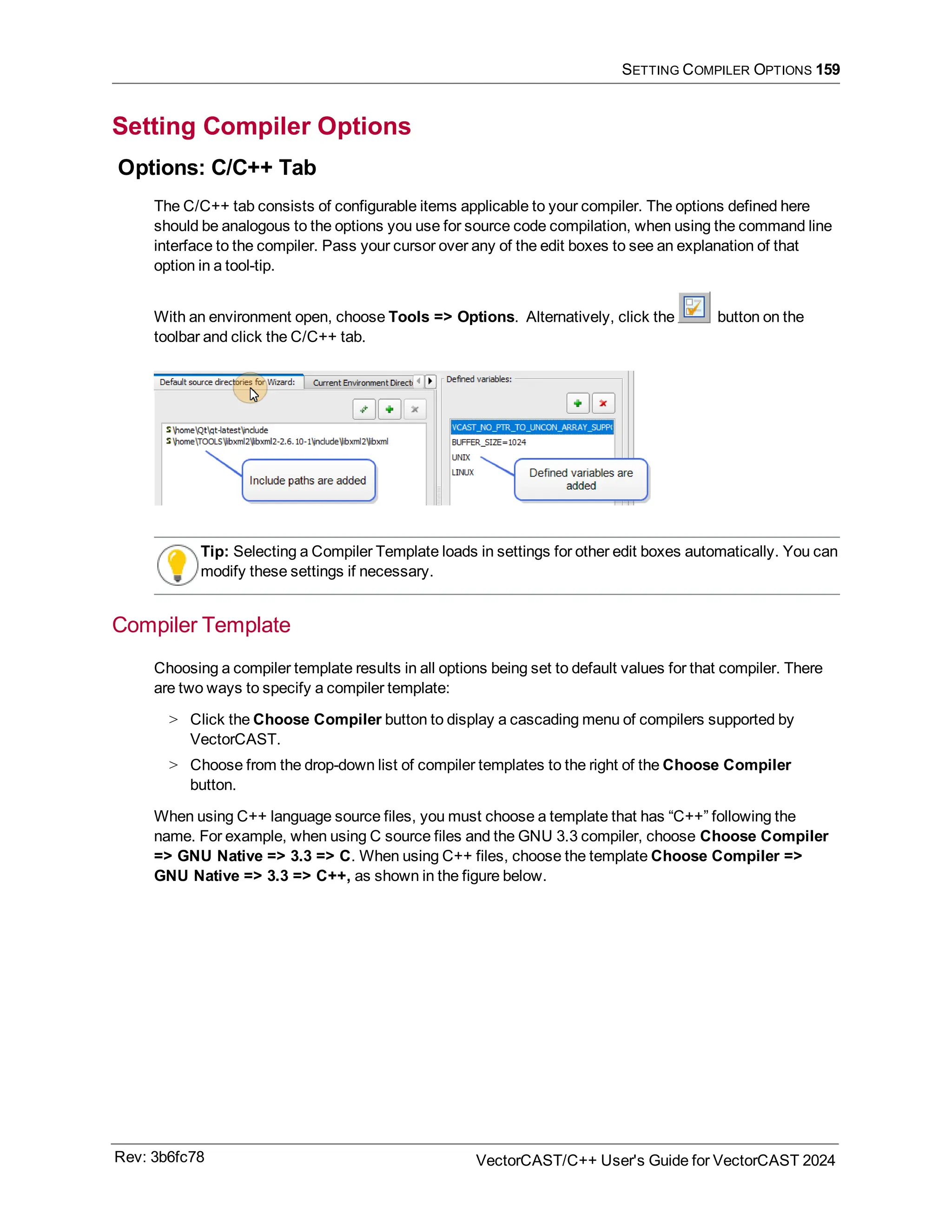 SETTING COMPILER OPTIONS 159
Setting Compiler Options
Options: C/C++ Tab
The C/C++ tab consists of configurable items applicable to your compiler. The options defined here
should be analogous to the options you use for source code compilation, when using the command line
interface to the compiler. Pass your cursor over any of the edit boxes to see an explanation of that
option in a tool-tip.
With an environment open, choose Tools => Options. Alternatively, click the button on the
toolbar and click the C/C++ tab.
Tip: Selecting a Compiler Template loads in settings for other edit boxes automatically. You can
modify these settings if necessary.
Compiler Template
Choosing a compiler template results in all options being set to default values for that compiler. There
are two ways to specify a compiler template:
> Click the Choose Compiler button to display a cascading menu of compilers supported by
VectorCAST.
> Choose from the drop-down list of compiler templates to the right of the Choose Compiler
button.
When using C++ language source files, you must choose a template that has “C++” following the
name. For example, when using C source files and the GNU 3.3 compiler, choose Choose Compiler
=> GNU Native => 3.3 => C. When using C++ files, choose the template Choose Compiler =>
GNU Native => 3.3 => C++, as shown in the figure below.
Rev: 3b6fc78 VectorCAST/C++ User's Guide for VectorCAST 2024
 