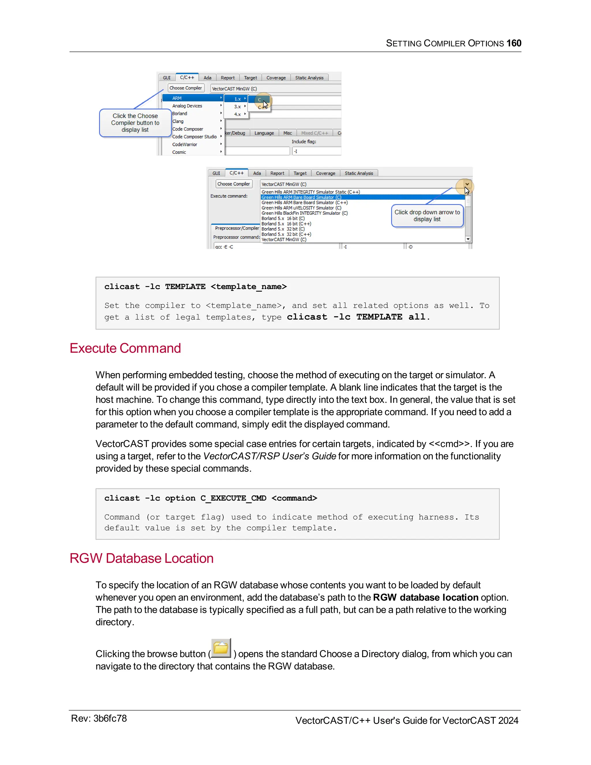 SETTING COMPILER OPTIONS 160
clicast -lc TEMPLATE <template_name>
Set the compiler to <template_name>, and set all related options as well. To
get a list of legal templates, type clicast -lc TEMPLATE all.
Execute Command
When performing embedded testing, choose the method of executing on the target or simulator. A
default will be provided if you chose a compiler template. A blank line indicates that the target is the
host machine. To change this command, type directly into the text box. In general, the value that is set
for this option when you choose a compiler template is the appropriate command. If you need to add a
parameter to the default command, simply edit the displayed command.
VectorCAST provides some special case entries for certain targets, indicated by <<cmd>>. If you are
using a target, refer to the VectorCAST/RSP User’s Guide for more information on the functionality
provided by these special commands.
clicast -lc option C_EXECUTE_CMD <command>
Command (or target flag) used to indicate method of executing harness. Its
default value is set by the compiler template.
RGW Database Location
To specify the location of an RGW database whose contents you want to be loaded by default
whenever you open an environment, add the database’s path to the RGW database location option.
The path to the database is typically specified as a full path, but can be a path relative to the working
directory.
Clicking the browse button ( ) opens the standard Choose a Directory dialog, from which you can
navigate to the directory that contains the RGW database.
Rev: 3b6fc78 VectorCAST/C++ User's Guide for VectorCAST 2024
 