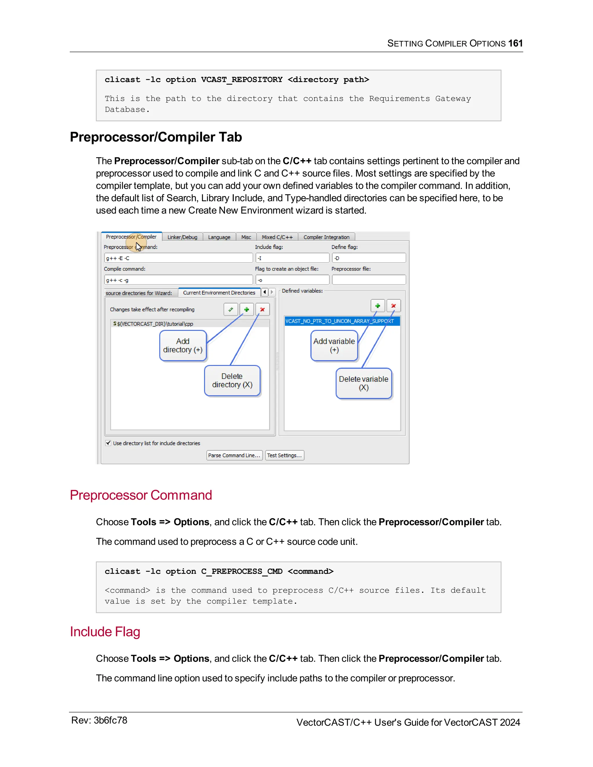 SETTING COMPILER OPTIONS 161
clicast -lc option VCAST_REPOSITORY <directory path>
This is the path to the directory that contains the Requirements Gateway
Database.
Preprocessor/Compiler Tab
The Preprocessor/Compiler sub-tab on the C/C++ tab contains settings pertinent to the compiler and
preprocessor used to compile and link C and C++ source files. Most settings are specified by the
compiler template, but you can add your own defined variables to the compiler command. In addition,
the default list of Search, Library Include, and Type-handled directories can be specified here, to be
used each time a new Create New Environment wizard is started.
Preprocessor Command
Choose Tools => Options, and click the C/C++ tab. Then click the Preprocessor/Compiler tab.
The command used to preprocess a C or C++ source code unit.
clicast -lc option C_PREPROCESS_CMD <command>
<command> is the command used to preprocess C/C++ source files. Its default
value is set by the compiler template.
Include Flag
Choose Tools => Options, and click the C/C++ tab. Then click the Preprocessor/Compiler tab.
The command line option used to specify include paths to the compiler or preprocessor.
Rev: 3b6fc78 VectorCAST/C++ User's Guide for VectorCAST 2024
 
