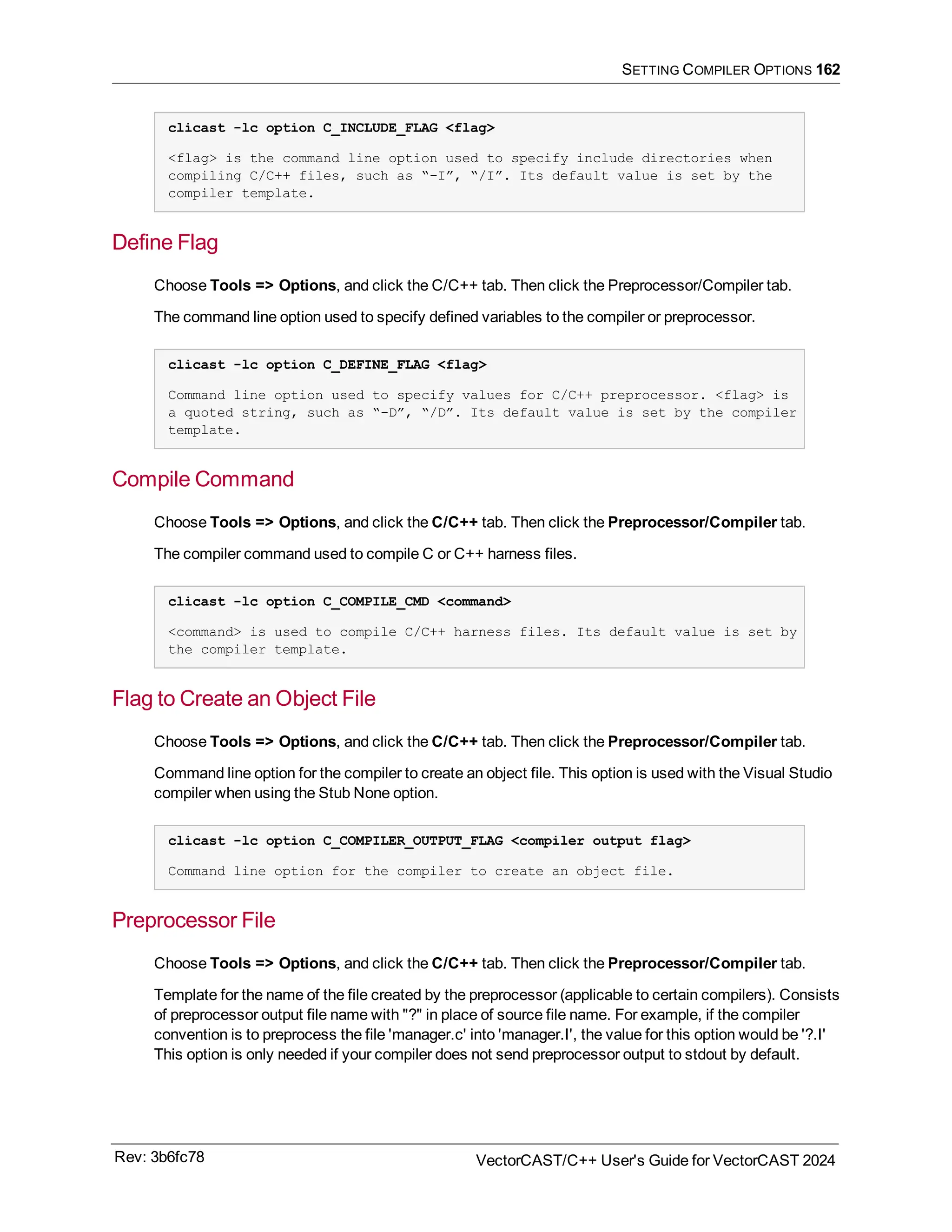 SETTING COMPILER OPTIONS 162
clicast -lc option C_INCLUDE_FLAG <flag>
<flag> is the command line option used to specify include directories when
compiling C/C++ files, such as “-I”, “/I”. Its default value is set by the
compiler template.
Define Flag
Choose Tools => Options, and click the C/C++ tab. Then click the Preprocessor/Compiler tab.
The command line option used to specify defined variables to the compiler or preprocessor.
clicast -lc option C_DEFINE_FLAG <flag>
Command line option used to specify values for C/C++ preprocessor. <flag> is
a quoted string, such as “-D”, “/D”. Its default value is set by the compiler
template.
Compile Command
Choose Tools => Options, and click the C/C++ tab. Then click the Preprocessor/Compiler tab.
The compiler command used to compile C or C++ harness files.
clicast -lc option C_COMPILE_CMD <command>
<command> is used to compile C/C++ harness files. Its default value is set by
the compiler template.
Flag to Create an Object File
Choose Tools => Options, and click the C/C++ tab. Then click the Preprocessor/Compiler tab.
Command line option for the compiler to create an object file. This option is used with the Visual Studio
compiler when using the Stub None option.
clicast -lc option C_COMPILER_OUTPUT_FLAG <compiler output flag>
Command line option for the compiler to create an object file.
Preprocessor File
Choose Tools => Options, and click the C/C++ tab. Then click the Preprocessor/Compiler tab.
Template for the name of the file created by the preprocessor (applicable to certain compilers). Consists
of preprocessor output file name with "?" in place of source file name. For example, if the compiler
convention is to preprocess the file 'manager.c' into 'manager.I', the value for this option would be '?.I'
This option is only needed if your compiler does not send preprocessor output to stdout by default.
Rev: 3b6fc78 VectorCAST/C++ User's Guide for VectorCAST 2024
 