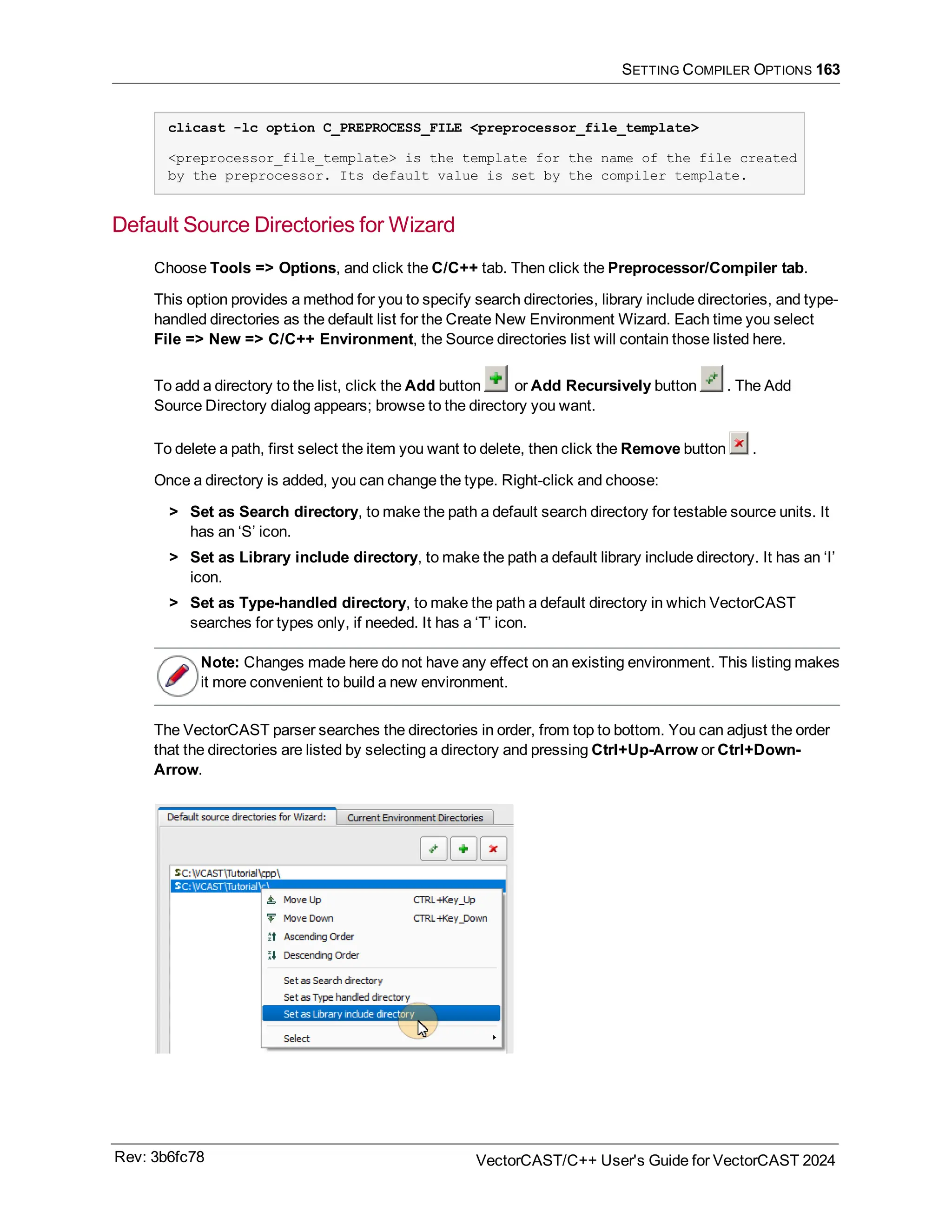 SETTING COMPILER OPTIONS 163
clicast -lc option C_PREPROCESS_FILE <preprocessor_file_template>
<preprocessor_file_template> is the template for the name of the file created
by the preprocessor. Its default value is set by the compiler template.
Default Source Directories for Wizard
Choose Tools => Options, and click the C/C++ tab. Then click the Preprocessor/Compiler tab.
This option provides a method for you to specify search directories, library include directories, and type-
handled directories as the default list for the Create New Environment Wizard. Each time you select
File => New => C/C++ Environment, the Source directories list will contain those listed here.
To add a directory to the list, click the Add button or Add Recursively button . The Add
Source Directory dialog appears; browse to the directory you want.
To delete a path, first select the item you want to delete, then click the Remove button .
Once a directory is added, you can change the type. Right-click and choose:
> Set as Search directory, to make the path a default search directory for testable source units. It
has an ‘S’ icon.
> Set as Library include directory, to make the path a default library include directory. It has an ‘I’
icon.
> Set as Type-handled directory, to make the path a default directory in which VectorCAST
searches for types only, if needed. It has a ‘T’ icon.
Note: Changes made here do not have any effect on an existing environment. This listing makes
it more convenient to build a new environment.
The VectorCAST parser searches the directories in order, from top to bottom. You can adjust the order
that the directories are listed by selecting a directory and pressing Ctrl+Up-Arrow or Ctrl+Down-
Arrow.
Rev: 3b6fc78 VectorCAST/C++ User's Guide for VectorCAST 2024
 