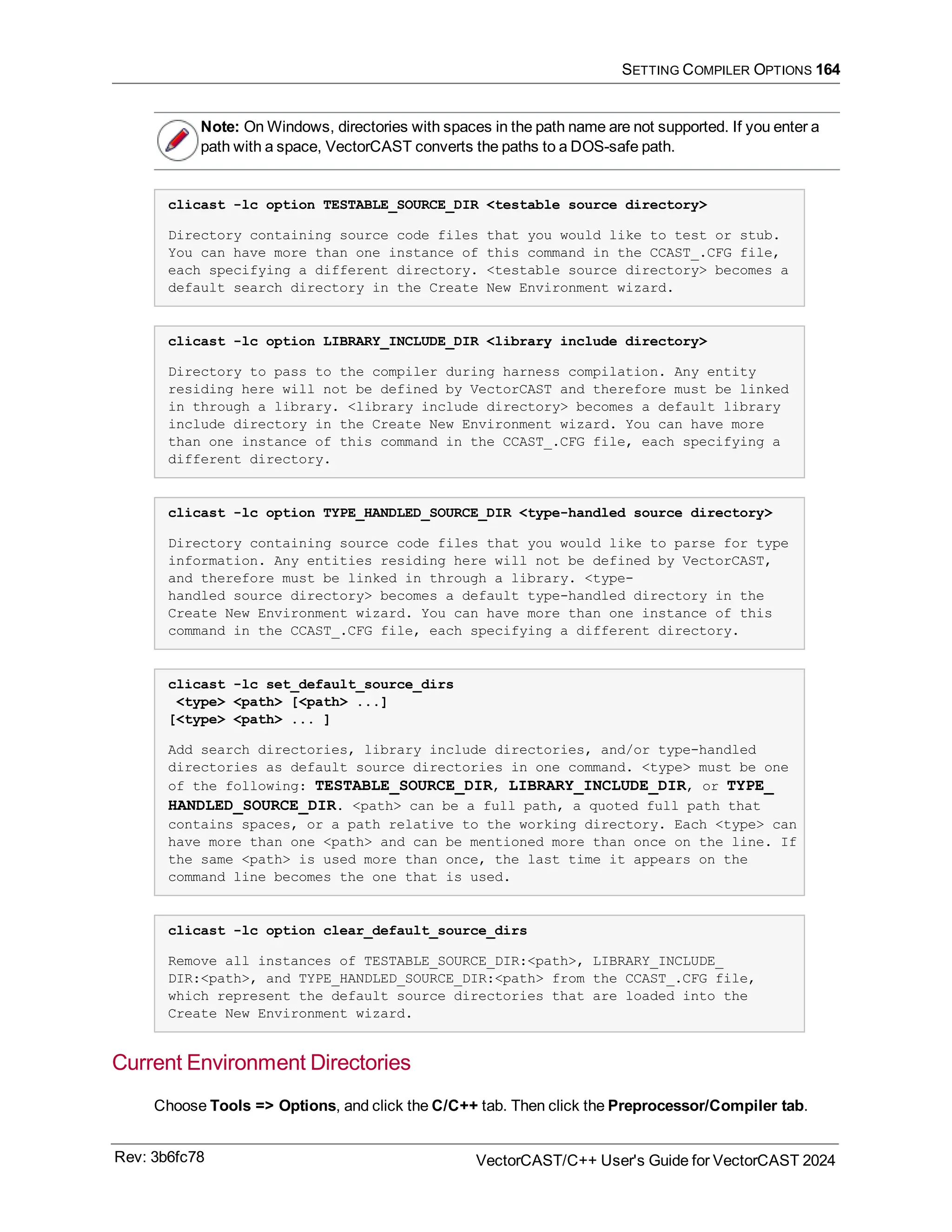 SETTING COMPILER OPTIONS 164
Note: On Windows, directories with spaces in the path name are not supported. If you enter a
path with a space, VectorCAST converts the paths to a DOS-safe path.
clicast -lc option TESTABLE_SOURCE_DIR <testable source directory>
Directory containing source code files that you would like to test or stub.
You can have more than one instance of this command in the CCAST_.CFG file,
each specifying a different directory. <testable source directory> becomes a
default search directory in the Create New Environment wizard.
clicast -lc option LIBRARY_INCLUDE_DIR <library include directory>
Directory to pass to the compiler during harness compilation. Any entity
residing here will not be defined by VectorCAST and therefore must be linked
in through a library. <library include directory> becomes a default library
include directory in the Create New Environment wizard. You can have more
than one instance of this command in the CCAST_.CFG file, each specifying a
different directory.
clicast -lc option TYPE_HANDLED_SOURCE_DIR <type-handled source directory>
Directory containing source code files that you would like to parse for type
information. Any entities residing here will not be defined by VectorCAST,
and therefore must be linked in through a library. <type-
handled source directory> becomes a default type-handled directory in the
Create New Environment wizard. You can have more than one instance of this
command in the CCAST_.CFG file, each specifying a different directory.
clicast -lc set_default_source_dirs
<type> <path> [<path> ...]
[<type> <path> ... ]
Add search directories, library include directories, and/or type-handled
directories as default source directories in one command. <type> must be one
of the following: TESTABLE_SOURCE_DIR, LIBRARY_INCLUDE_DIR, or TYPE_
HANDLED_SOURCE_DIR. <path> can be a full path, a quoted full path that
contains spaces, or a path relative to the working directory. Each <type> can
have more than one <path> and can be mentioned more than once on the line. If
the same <path> is used more than once, the last time it appears on the
command line becomes the one that is used.
clicast -lc option clear_default_source_dirs
Remove all instances of TESTABLE_SOURCE_DIR:<path>, LIBRARY_INCLUDE_
DIR:<path>, and TYPE_HANDLED_SOURCE_DIR:<path> from the CCAST_.CFG file,
which represent the default source directories that are loaded into the
Create New Environment wizard.
Current Environment Directories
Choose Tools => Options, and click the C/C++ tab. Then click the Preprocessor/Compiler tab.
Rev: 3b6fc78 VectorCAST/C++ User's Guide for VectorCAST 2024
 