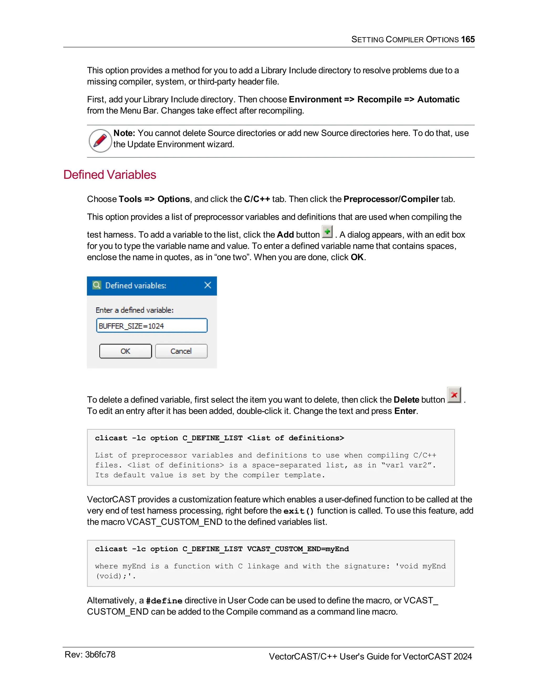 SETTING COMPILER OPTIONS 165
This option provides a method for you to add a Library Include directory to resolve problems due to a
missing compiler, system, or third-party header file.
First, add your Library Include directory. Then choose Environment => Recompile => Automatic
from the Menu Bar. Changes take effect after recompiling.
Note: You cannot delete Source directories or add new Source directories here. To do that, use
the Update Environment wizard.
Defined Variables
Choose Tools => Options, and click the C/C++ tab. Then click the Preprocessor/Compiler tab.
This option provides a list of preprocessor variables and definitions that are used when compiling the
test harness. To add a variable to the list, click the Add button . A dialog appears, with an edit box
for you to type the variable name and value. To enter a defined variable name that contains spaces,
enclose the name in quotes, as in “one two”. When you are done, click OK.
To delete a defined variable, first select the item you want to delete, then click the Delete button .
To edit an entry after it has been added, double-click it. Change the text and press Enter.
clicast -lc option C_DEFINE_LIST <list of definitions>
List of preprocessor variables and definitions to use when compiling C/C++
files. <list of definitions> is a space-separated list, as in “var1 var2”.
Its default value is set by the compiler template.
VectorCAST provides a customization feature which enables a user-defined function to be called at the
very end of test harness processing, right before the exit() function is called. To use this feature, add
the macro VCAST_CUSTOM_END to the defined variables list.
clicast -lc option C_DEFINE_LIST VCAST_CUSTOM_END=myEnd
where myEnd is a function with C linkage and with the signature: 'void myEnd
(void);'.
Alternatively, a #define directive in User Code can be used to define the macro, or VCAST_
CUSTOM_END can be added to the Compile command as a command line macro.
Rev: 3b6fc78 VectorCAST/C++ User's Guide for VectorCAST 2024
 