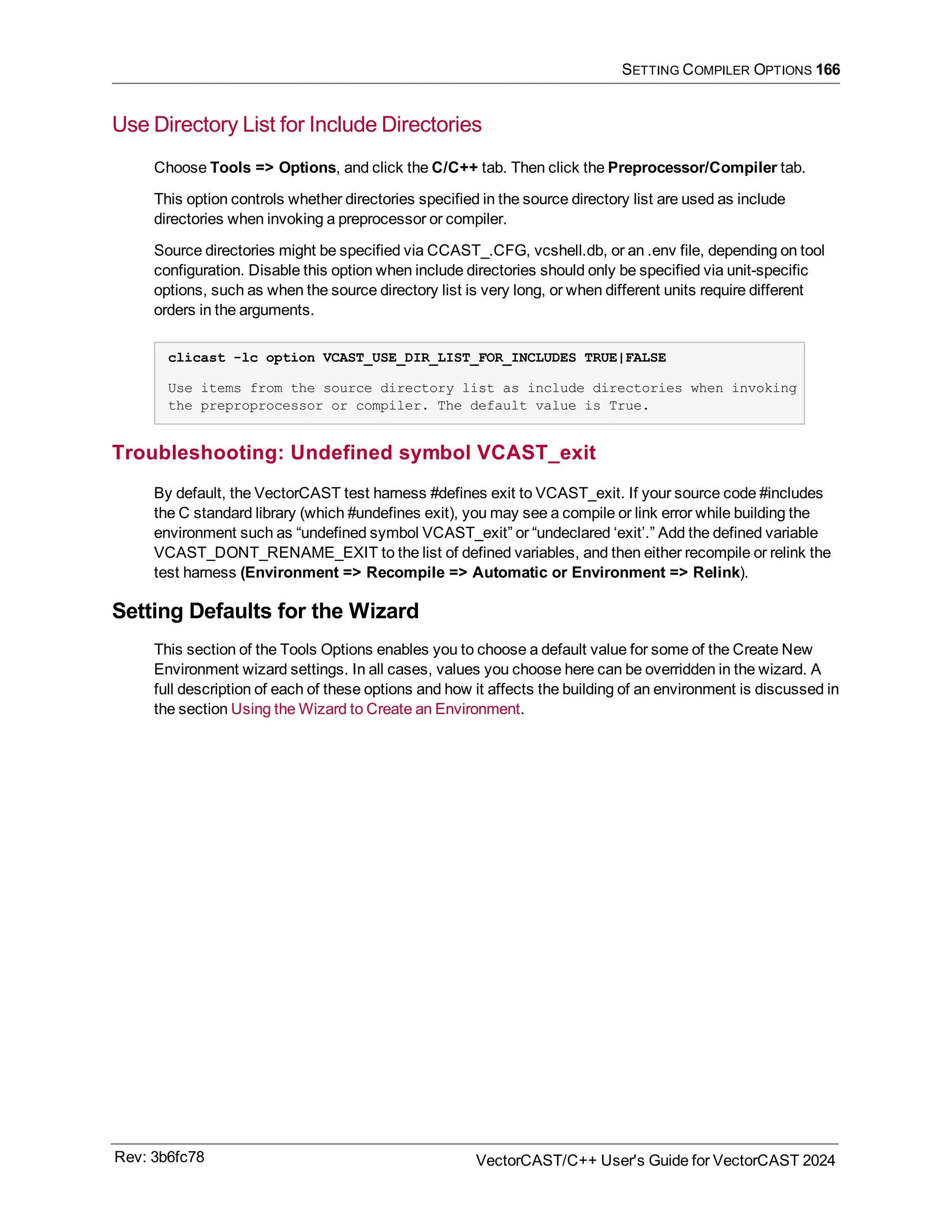 SETTING COMPILER OPTIONS 166
Use Directory List for Include Directories
Choose Tools => Options, and click the C/C++ tab. Then click the Preprocessor/Compiler tab.
This option controls whether directories specified in the source directory list are used as include
directories when invoking a preprocessor or compiler.
Source directories might be specified via CCAST_.CFG, vcshell.db, or an .env file, depending on tool
configuration. Disable this option when include directories should only be specified via unit-specific
options, such as when the source directory list is very long, or when different units require different
orders in the arguments.
clicast -lc option VCAST_USE_DIR_LIST_FOR_INCLUDES TRUE|FALSE
Use items from the source directory list as include directories when invoking
the preproprocessor or compiler. The default value is True.
Troubleshooting: Undefined symbol VCAST_exit
By default, the VectorCAST test harness #defines exit to VCAST_exit. If your source code #includes
the C standard library (which #undefines exit), you may see a compile or link error while building the
environment such as “undefined symbol VCAST_exit” or “undeclared ‘exit’.” Add the defined variable
VCAST_DONT_RENAME_EXIT to the list of defined variables, and then either recompile or relink the
test harness (Environment => Recompile => Automatic or Environment => Relink).
Setting Defaults for the Wizard
This section of the Tools Options enables you to choose a default value for some of the Create New
Environment wizard settings. In all cases, values you choose here can be overridden in the wizard. A
full description of each of these options and how it affects the building of an environment is discussed in
the section Using the Wizard to Create an Environment.
Rev: 3b6fc78 VectorCAST/C++ User's Guide for VectorCAST 2024
 