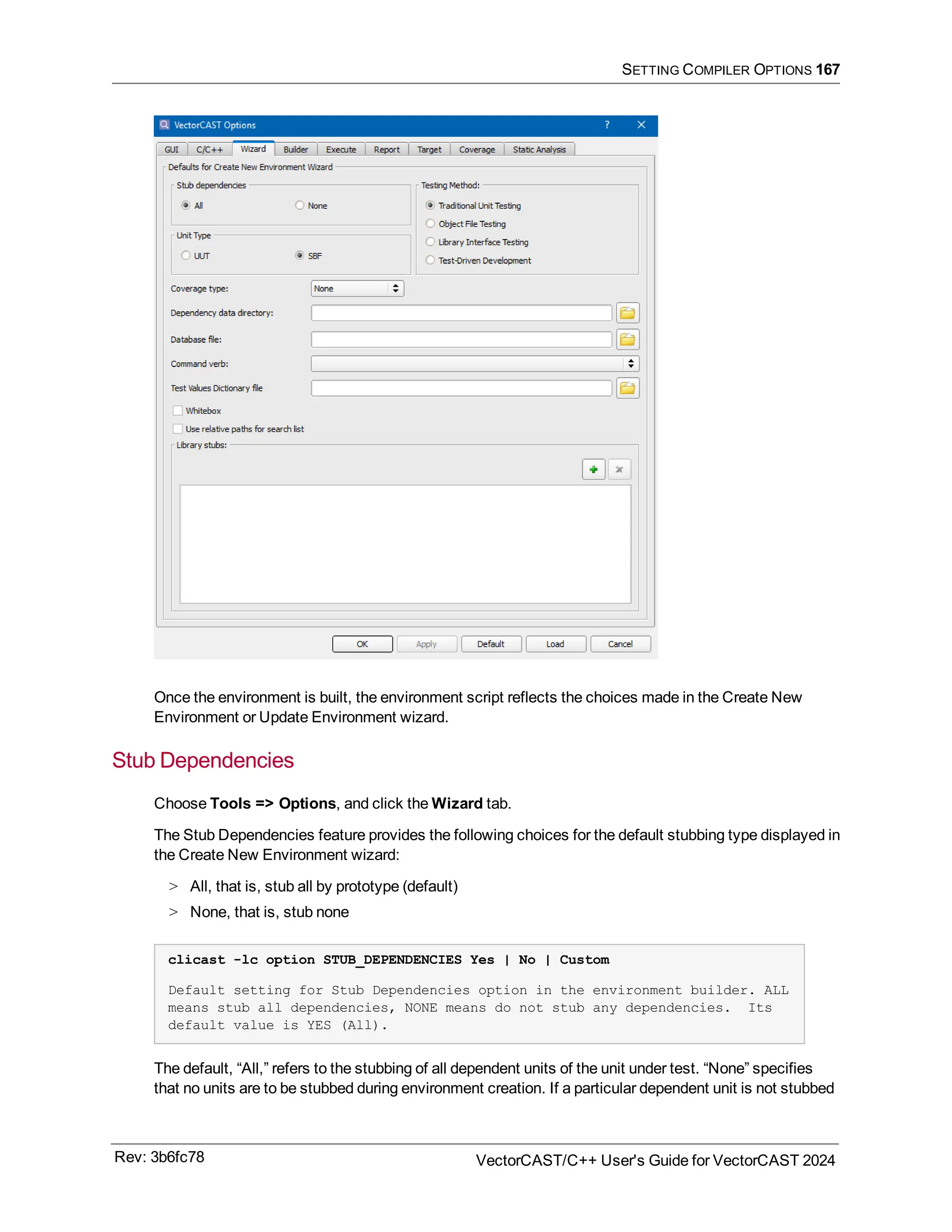 SETTING COMPILER OPTIONS 167
Once the environment is built, the environment script reflects the choices made in the Create New
Environment or Update Environment wizard.
Stub Dependencies
Choose Tools => Options, and click the Wizard tab.
The Stub Dependencies feature provides the following choices for the default stubbing type displayed in
the Create New Environment wizard:
> All, that is, stub all by prototype (default)
> None, that is, stub none
clicast -lc option STUB_DEPENDENCIES Yes | No | Custom
Default setting for Stub Dependencies option in the environment builder. ALL
means stub all dependencies, NONE means do not stub any dependencies. Its
default value is YES (All).
The default, “All,” refers to the stubbing of all dependent units of the unit under test. “None” specifies
that no units are to be stubbed during environment creation. If a particular dependent unit is not stubbed
Rev: 3b6fc78 VectorCAST/C++ User's Guide for VectorCAST 2024
 
