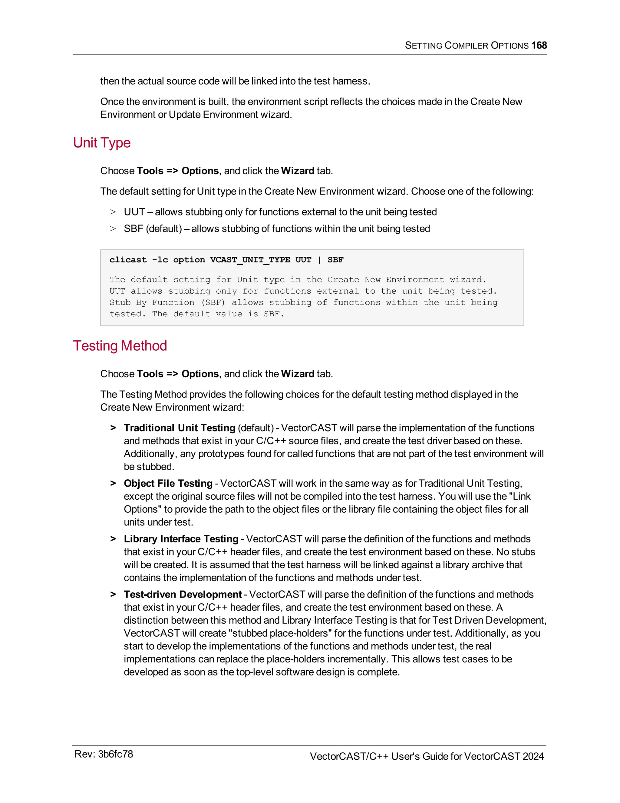 SETTING COMPILER OPTIONS 168
then the actual source code will be linked into the test harness.
Once the environment is built, the environment script reflects the choices made in the Create New
Environment or Update Environment wizard.
Unit Type
Choose Tools => Options, and click the Wizard tab.
The default setting for Unit type in the Create New Environment wizard. Choose one of the following:
> UUT – allows stubbing only for functions external to the unit being tested
> SBF (default) – allows stubbing of functions within the unit being tested
clicast -lc option VCAST_UNIT_TYPE UUT | SBF
The default setting for Unit type in the Create New Environment wizard.
UUT allows stubbing only for functions external to the unit being tested.
Stub By Function (SBF) allows stubbing of functions within the unit being
tested. The default value is SBF.
Testing Method
Choose Tools => Options, and click the Wizard tab.
The Testing Method provides the following choices for the default testing method displayed in the
Create New Environment wizard:
> Traditional Unit Testing (default) - VectorCAST will parse the implementation of the functions
and methods that exist in your C/C++ source files, and create the test driver based on these.
Additionally, any prototypes found for called functions that are not part of the test environment will
be stubbed.
> Object File Testing - VectorCAST will work in the same way as for Traditional Unit Testing,
except the original source files will not be compiled into the test harness. You will use the "Link
Options" to provide the path to the object files or the library file containing the object files for all
units under test.
> Library Interface Testing - VectorCAST will parse the definition of the functions and methods
that exist in your C/C++ header files, and create the test environment based on these. No stubs
will be created. It is assumed that the test harness will be linked against a library archive that
contains the implementation of the functions and methods under test.
> Test-driven Development - VectorCAST will parse the definition of the functions and methods
that exist in your C/C++ header files, and create the test environment based on these. A
distinction between this method and Library Interface Testing is that for Test Driven Development,
VectorCAST will create "stubbed place-holders" for the functions under test. Additionally, as you
start to develop the implementations of the functions and methods under test, the real
implementations can replace the place-holders incrementally. This allows test cases to be
developed as soon as the top-level software design is complete.
Rev: 3b6fc78 VectorCAST/C++ User's Guide for VectorCAST 2024
 