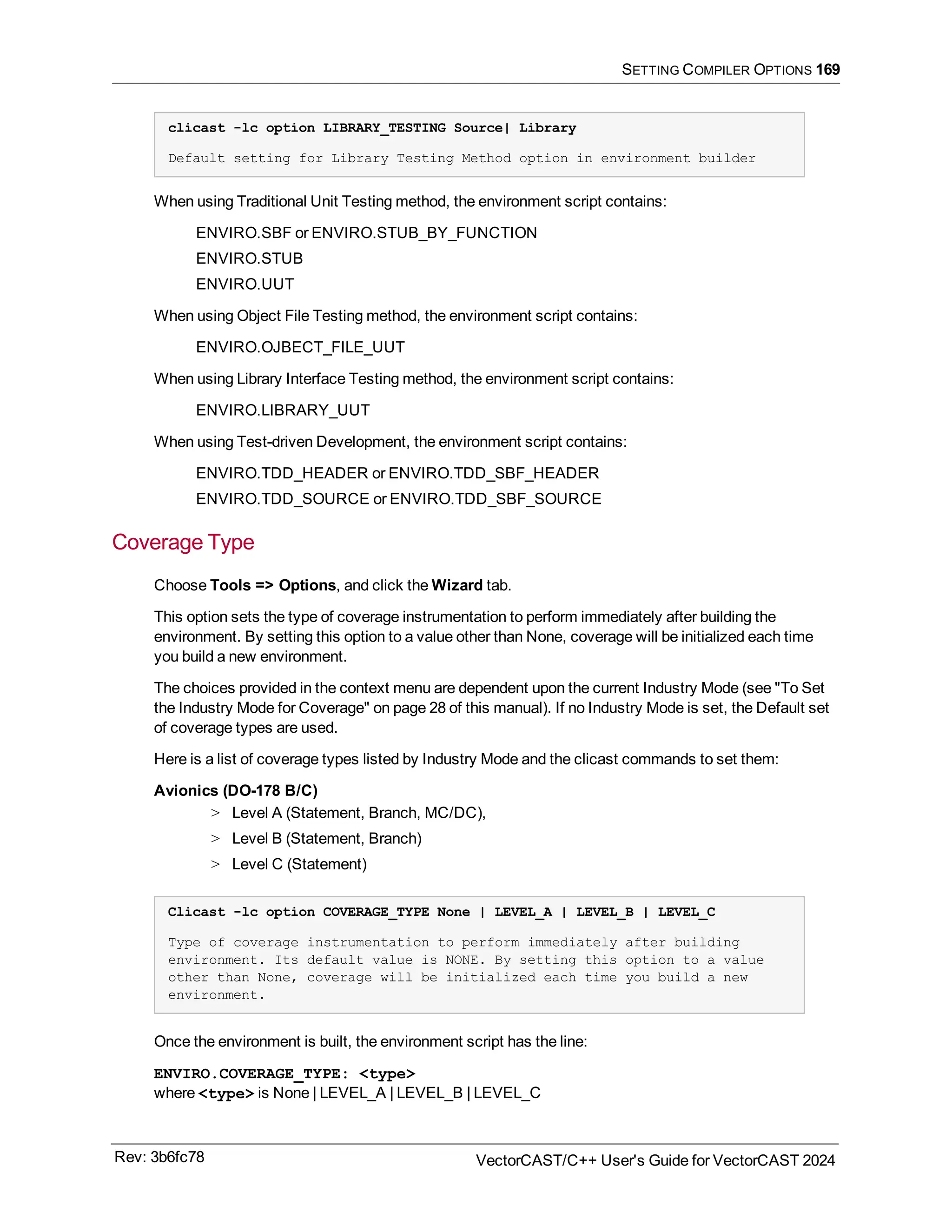 SETTING COMPILER OPTIONS 169
clicast -lc option LIBRARY_TESTING Source| Library
Default setting for Library Testing Method option in environment builder
When using Traditional Unit Testing method, the environment script contains:
ENVIRO.SBF or ENVIRO.STUB_BY_FUNCTION
ENVIRO.STUB
ENVIRO.UUT
When using Object File Testing method, the environment script contains:
ENVIRO.OJBECT_FILE_UUT
When using Library Interface Testing method, the environment script contains:
ENVIRO.LIBRARY_UUT
When using Test-driven Development, the environment script contains:
ENVIRO.TDD_HEADER or ENVIRO.TDD_SBF_HEADER
ENVIRO.TDD_SOURCE or ENVIRO.TDD_SBF_SOURCE
Coverage Type
Choose Tools => Options, and click the Wizard tab.
This option sets the type of coverage instrumentation to perform immediately after building the
environment. By setting this option to a value other than None, coverage will be initialized each time
you build a new environment.
The choices provided in the context menu are dependent upon the current Industry Mode (see "To Set
the Industry Mode for Coverage" on page 28 of this manual). If no Industry Mode is set, the Default set
of coverage types are used.
Here is a list of coverage types listed by Industry Mode and the clicast commands to set them:
Avionics (DO-178 B/C)
> Level A (Statement, Branch, MC/DC),
> Level B (Statement, Branch)
> Level C (Statement)
Clicast -lc option COVERAGE_TYPE None | LEVEL_A | LEVEL_B | LEVEL_C
Type of coverage instrumentation to perform immediately after building
environment. Its default value is NONE. By setting this option to a value
other than None, coverage will be initialized each time you build a new
environment.
Once the environment is built, the environment script has the line:
ENVIRO.COVERAGE_TYPE: <type>
where <type> is None | LEVEL_A | LEVEL_B | LEVEL_C
Rev: 3b6fc78 VectorCAST/C++ User's Guide for VectorCAST 2024
 