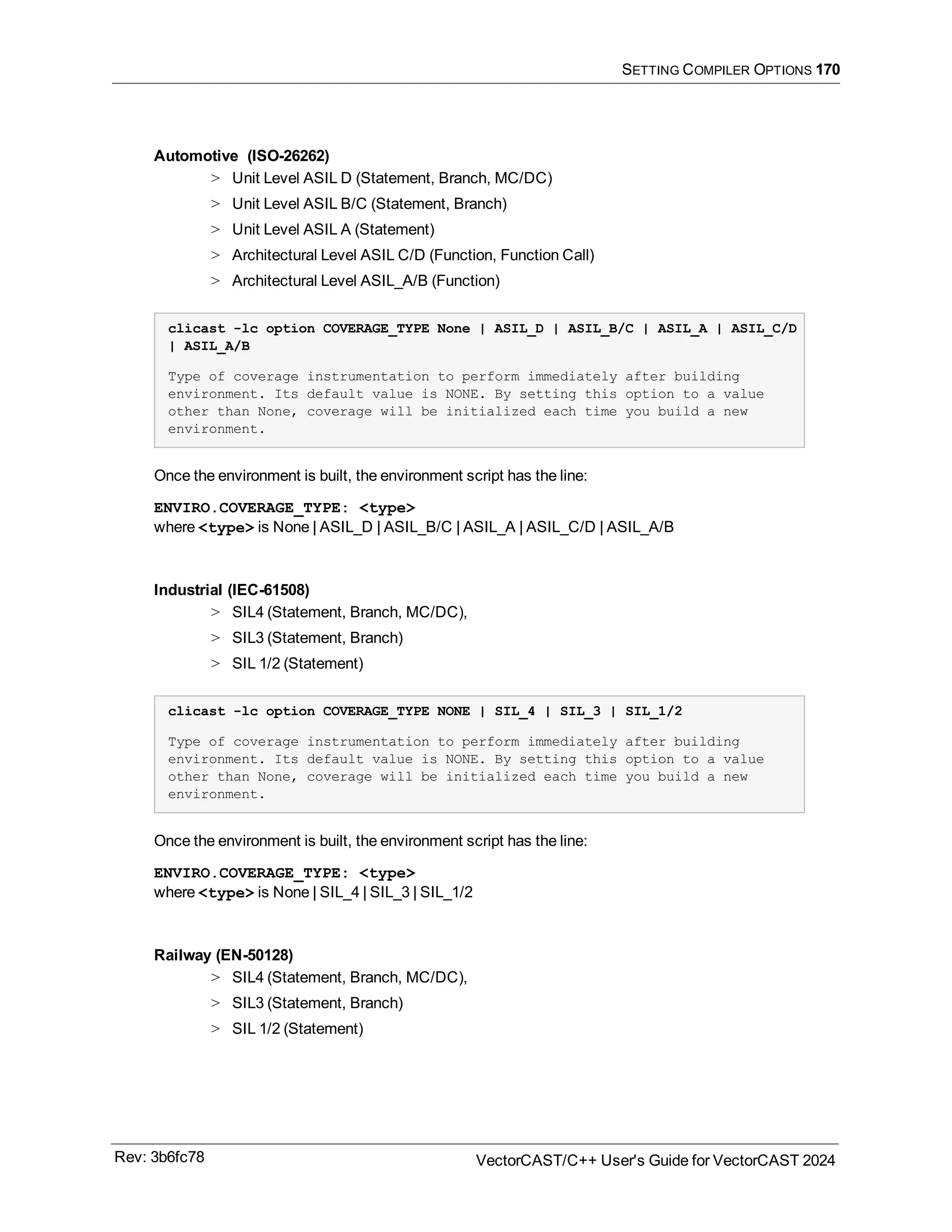 SETTING COMPILER OPTIONS 170
Automotive (ISO-26262)
> Unit Level ASIL D (Statement, Branch, MC/DC)
> Unit Level ASIL B/C (Statement, Branch)
> Unit Level ASIL A (Statement)
> Architectural Level ASIL C/D (Function, Function Call)
> Architectural Level ASIL_A/B (Function)
clicast -lc option COVERAGE_TYPE None | ASIL_D | ASIL_B/C | ASIL_A | ASIL_C/D
| ASIL_A/B
Type of coverage instrumentation to perform immediately after building
environment. Its default value is NONE. By setting this option to a value
other than None, coverage will be initialized each time you build a new
environment.
Once the environment is built, the environment script has the line:
ENVIRO.COVERAGE_TYPE: <type>
where <type> is None | ASIL_D | ASIL_B/C | ASIL_A | ASIL_C/D | ASIL_A/B
Industrial (IEC-61508)
> SIL4 (Statement, Branch, MC/DC),
> SIL3 (Statement, Branch)
> SIL 1/2 (Statement)
clicast -lc option COVERAGE_TYPE NONE | SIL_4 | SIL_3 | SIL_1/2
Type of coverage instrumentation to perform immediately after building
environment. Its default value is NONE. By setting this option to a value
other than None, coverage will be initialized each time you build a new
environment.
Once the environment is built, the environment script has the line:
ENVIRO.COVERAGE_TYPE: <type>
where <type> is None | SIL_4 | SIL_3 | SIL_1/2
Railway (EN-50128)
> SIL4 (Statement, Branch, MC/DC),
> SIL3 (Statement, Branch)
> SIL 1/2 (Statement)
Rev: 3b6fc78 VectorCAST/C++ User's Guide for VectorCAST 2024
 