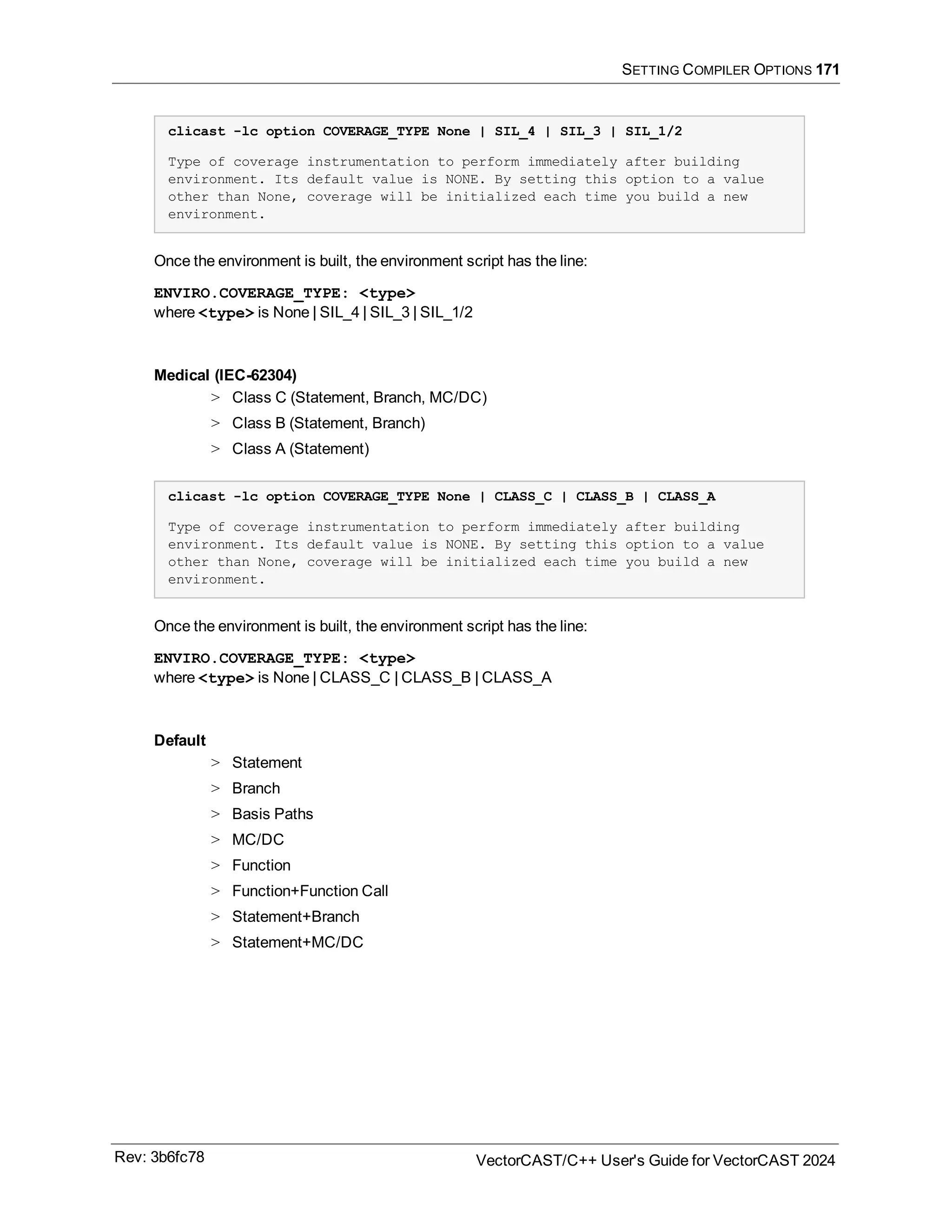 SETTING COMPILER OPTIONS 171
clicast -lc option COVERAGE_TYPE None | SIL_4 | SIL_3 | SIL_1/2
Type of coverage instrumentation to perform immediately after building
environment. Its default value is NONE. By setting this option to a value
other than None, coverage will be initialized each time you build a new
environment.
Once the environment is built, the environment script has the line:
ENVIRO.COVERAGE_TYPE: <type>
where <type> is None | SIL_4 | SIL_3 | SIL_1/2
Medical (IEC-62304)
> Class C (Statement, Branch, MC/DC)
> Class B (Statement, Branch)
> Class A (Statement)
clicast -lc option COVERAGE_TYPE None | CLASS_C | CLASS_B | CLASS_A
Type of coverage instrumentation to perform immediately after building
environment. Its default value is NONE. By setting this option to a value
other than None, coverage will be initialized each time you build a new
environment.
Once the environment is built, the environment script has the line:
ENVIRO.COVERAGE_TYPE: <type>
where <type> is None | CLASS_C | CLASS_B | CLASS_A
Default
> Statement
> Branch
> Basis Paths
> MC/DC
> Function
> Function+Function Call
> Statement+Branch
> Statement+MC/DC
Rev: 3b6fc78 VectorCAST/C++ User's Guide for VectorCAST 2024
 