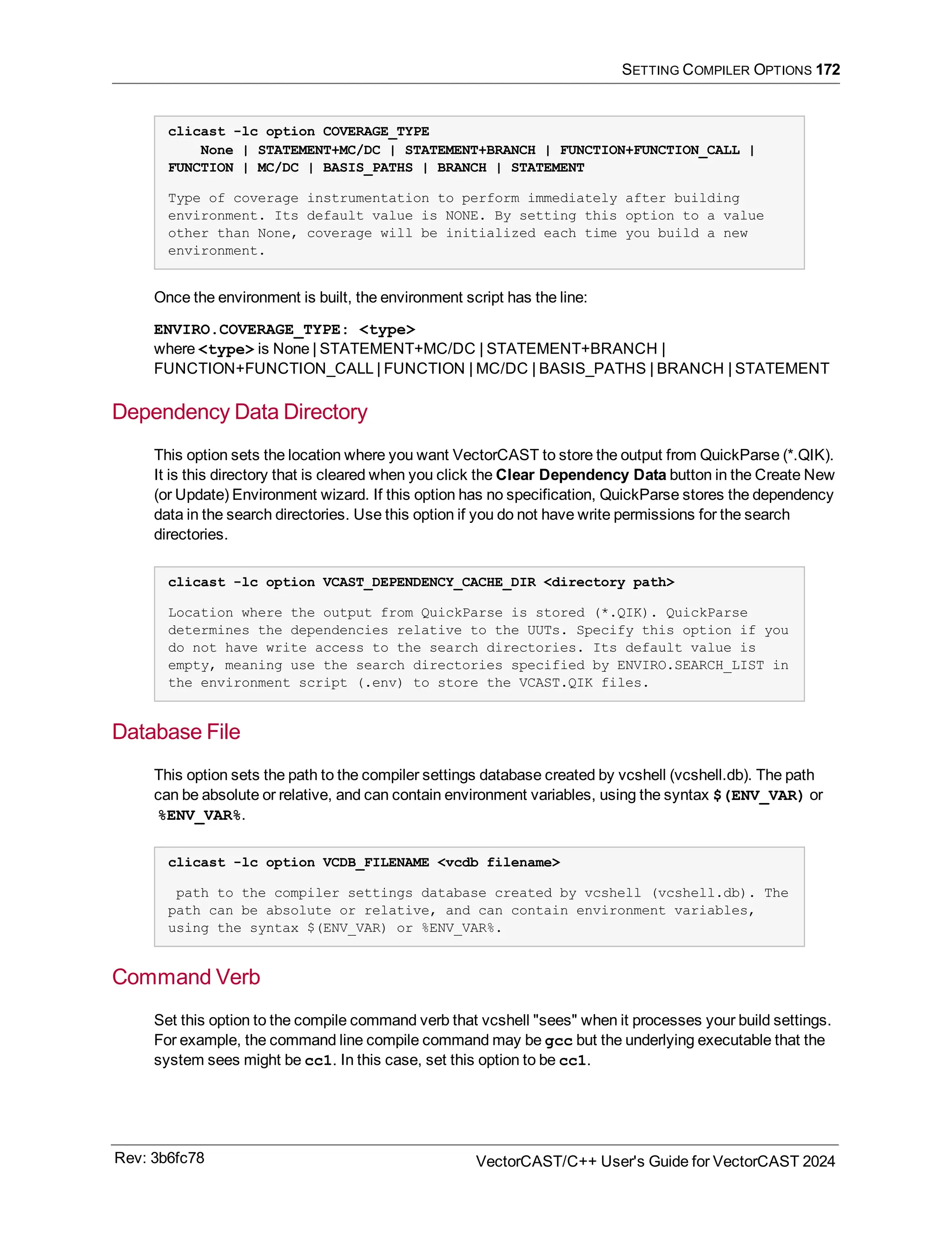 SETTING COMPILER OPTIONS 172
clicast -lc option COVERAGE_TYPE
None | STATEMENT+MC/DC | STATEMENT+BRANCH | FUNCTION+FUNCTION_CALL |
FUNCTION | MC/DC | BASIS_PATHS | BRANCH | STATEMENT
Type of coverage instrumentation to perform immediately after building
environment. Its default value is NONE. By setting this option to a value
other than None, coverage will be initialized each time you build a new
environment.
Once the environment is built, the environment script has the line:
ENVIRO.COVERAGE_TYPE: <type>
where <type> is None | STATEMENT+MC/DC | STATEMENT+BRANCH |
FUNCTION+FUNCTION_CALL | FUNCTION | MC/DC | BASIS_PATHS | BRANCH | STATEMENT
Dependency Data Directory
This option sets the location where you want VectorCAST to store the output from QuickParse (*.QIK).
It is this directory that is cleared when you click the Clear Dependency Data button in the Create New
(or Update) Environment wizard. If this option has no specification, QuickParse stores the dependency
data in the search directories. Use this option if you do not have write permissions for the search
directories.
clicast -lc option VCAST_DEPENDENCY_CACHE_DIR <directory path>
Location where the output from QuickParse is stored (*.QIK). QuickParse
determines the dependencies relative to the UUTs. Specify this option if you
do not have write access to the search directories. Its default value is
empty, meaning use the search directories specified by ENVIRO.SEARCH_LIST in
the environment script (.env) to store the VCAST.QIK files.
Database File
This option sets the path to the compiler settings database created by vcshell (vcshell.db). The path
can be absolute or relative, and can contain environment variables, using the syntax $(ENV_VAR) or
%ENV_VAR%.
clicast -lc option VCDB_FILENAME <vcdb filename>
path to the compiler settings database created by vcshell (vcshell.db). The
path can be absolute or relative, and can contain environment variables,
using the syntax $(ENV_VAR) or %ENV_VAR%.
Command Verb
Set this option to the compile command verb that vcshell "sees" when it processes your build settings.
For example, the command line compile command may be gcc but the underlying executable that the
system sees might be cc1. In this case, set this option to be cc1.
Rev: 3b6fc78 VectorCAST/C++ User's Guide for VectorCAST 2024
 