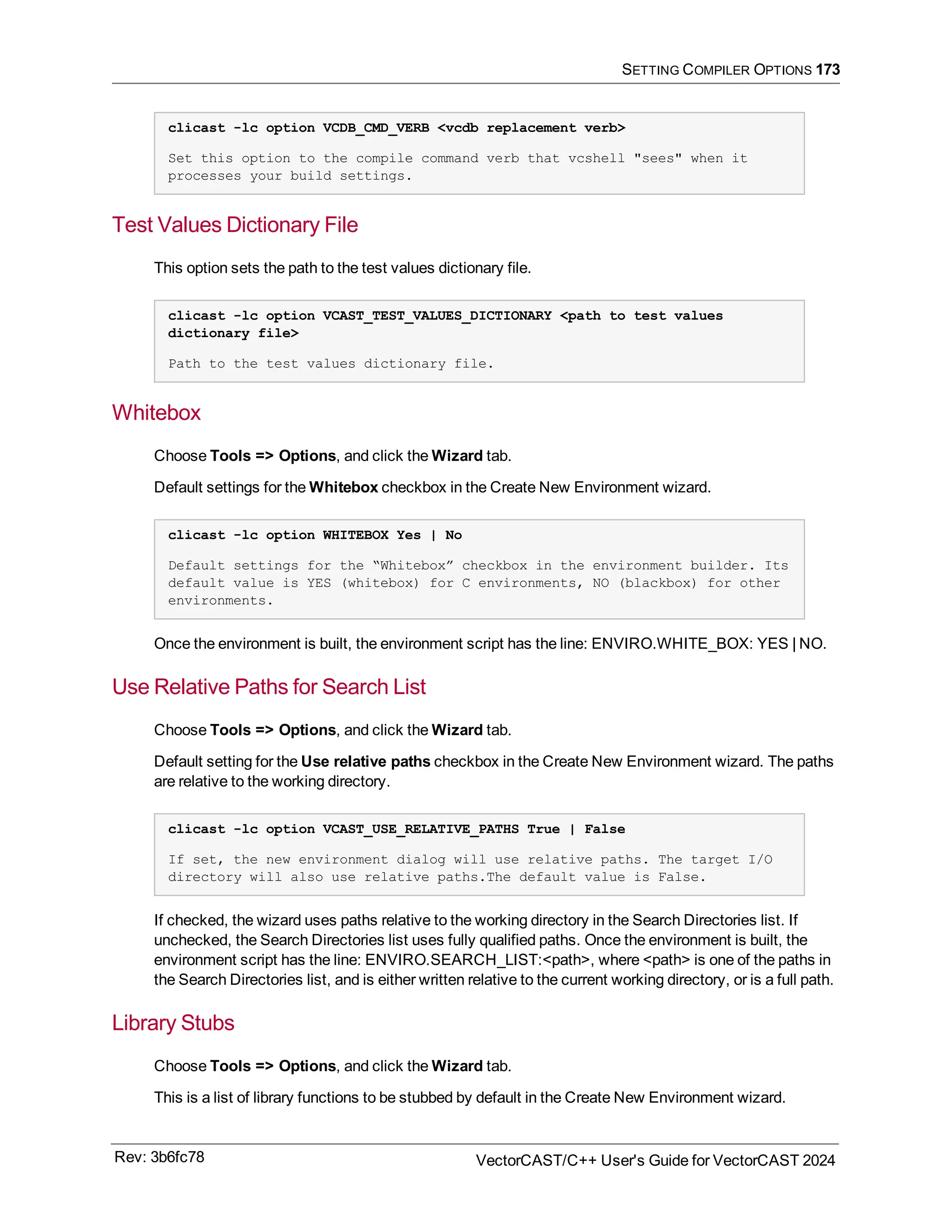 SETTING COMPILER OPTIONS 173
clicast -lc option VCDB_CMD_VERB <vcdb replacement verb>
Set this option to the compile command verb that vcshell "sees" when it
processes your build settings.
Test Values Dictionary File
This option sets the path to the test values dictionary file.
clicast -lc option VCAST_TEST_VALUES_DICTIONARY <path to test values
dictionary file>
Path to the test values dictionary file.
Whitebox
Choose Tools => Options, and click the Wizard tab.
Default settings for the Whitebox checkbox in the Create New Environment wizard.
clicast -lc option WHITEBOX Yes | No
Default settings for the “Whitebox” checkbox in the environment builder. Its
default value is YES (whitebox) for C environments, NO (blackbox) for other
environments.
Once the environment is built, the environment script has the line: ENVIRO.WHITE_BOX: YES | NO.
Use Relative Paths for Search List
Choose Tools => Options, and click the Wizard tab.
Default setting for the Use relative paths checkbox in the Create New Environment wizard. The paths
are relative to the working directory.
clicast -lc option VCAST_USE_RELATIVE_PATHS True | False
If set, the new environment dialog will use relative paths. The target I/O
directory will also use relative paths.The default value is False.
If checked, the wizard uses paths relative to the working directory in the Search Directories list. If
unchecked, the Search Directories list uses fully qualified paths. Once the environment is built, the
environment script has the line: ENVIRO.SEARCH_LIST:<path>, where <path> is one of the paths in
the Search Directories list, and is either written relative to the current working directory, or is a full path.
Library Stubs
Choose Tools => Options, and click the Wizard tab.
This is a list of library functions to be stubbed by default in the Create New Environment wizard.
Rev: 3b6fc78 VectorCAST/C++ User's Guide for VectorCAST 2024
 