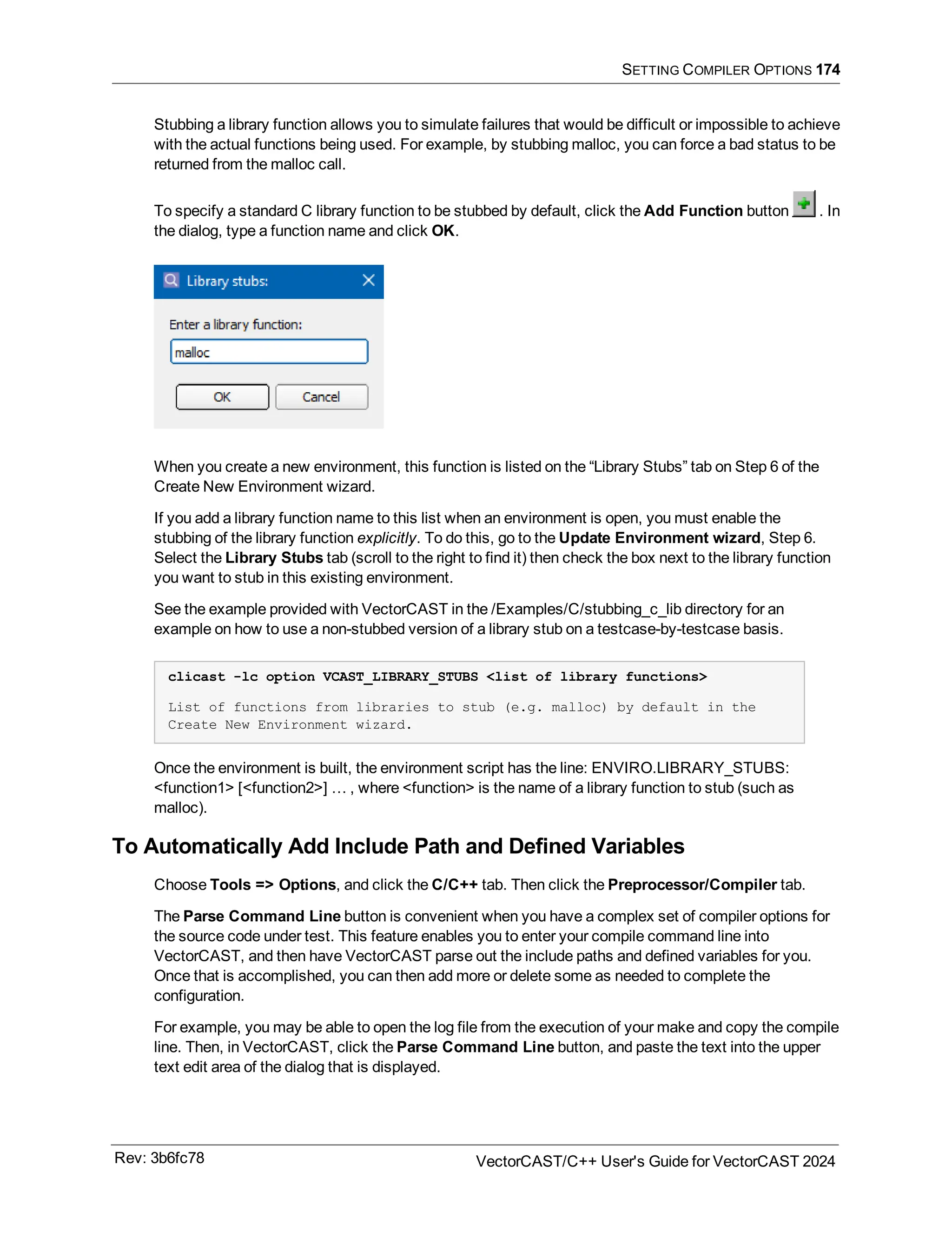 SETTING COMPILER OPTIONS 174
Stubbing a library function allows you to simulate failures that would be difficult or impossible to achieve
with the actual functions being used. For example, by stubbing malloc, you can force a bad status to be
returned from the malloc call.
To specify a standard C library function to be stubbed by default, click the Add Function button . In
the dialog, type a function name and click OK.
When you create a new environment, this function is listed on the “Library Stubs” tab on Step 6 of the
Create New Environment wizard.
If you add a library function name to this list when an environment is open, you must enable the
stubbing of the library function explicitly. To do this, go to the Update Environment wizard, Step 6.
Select the Library Stubs tab (scroll to the right to find it) then check the box next to the library function
you want to stub in this existing environment.
See the example provided with VectorCAST in the /Examples/C/stubbing_c_lib directory for an
example on how to use a non-stubbed version of a library stub on a testcase-by-testcase basis.
clicast -lc option VCAST_LIBRARY_STUBS <list of library functions>
List of functions from libraries to stub (e.g. malloc) by default in the
Create New Environment wizard.
Once the environment is built, the environment script has the line: ENVIRO.LIBRARY_STUBS:
<function1> [<function2>] … , where <function> is the name of a library function to stub (such as
malloc).
To Automatically Add Include Path and Defined Variables
Choose Tools => Options, and click the C/C++ tab. Then click the Preprocessor/Compiler tab.
The Parse Command Line button is convenient when you have a complex set of compiler options for
the source code under test. This feature enables you to enter your compile command line into
VectorCAST, and then have VectorCAST parse out the include paths and defined variables for you.
Once that is accomplished, you can then add more or delete some as needed to complete the
configuration.
For example, you may be able to open the log file from the execution of your make and copy the compile
line. Then, in VectorCAST, click the Parse Command Line button, and paste the text into the upper
text edit area of the dialog that is displayed.
Rev: 3b6fc78 VectorCAST/C++ User's Guide for VectorCAST 2024
 
