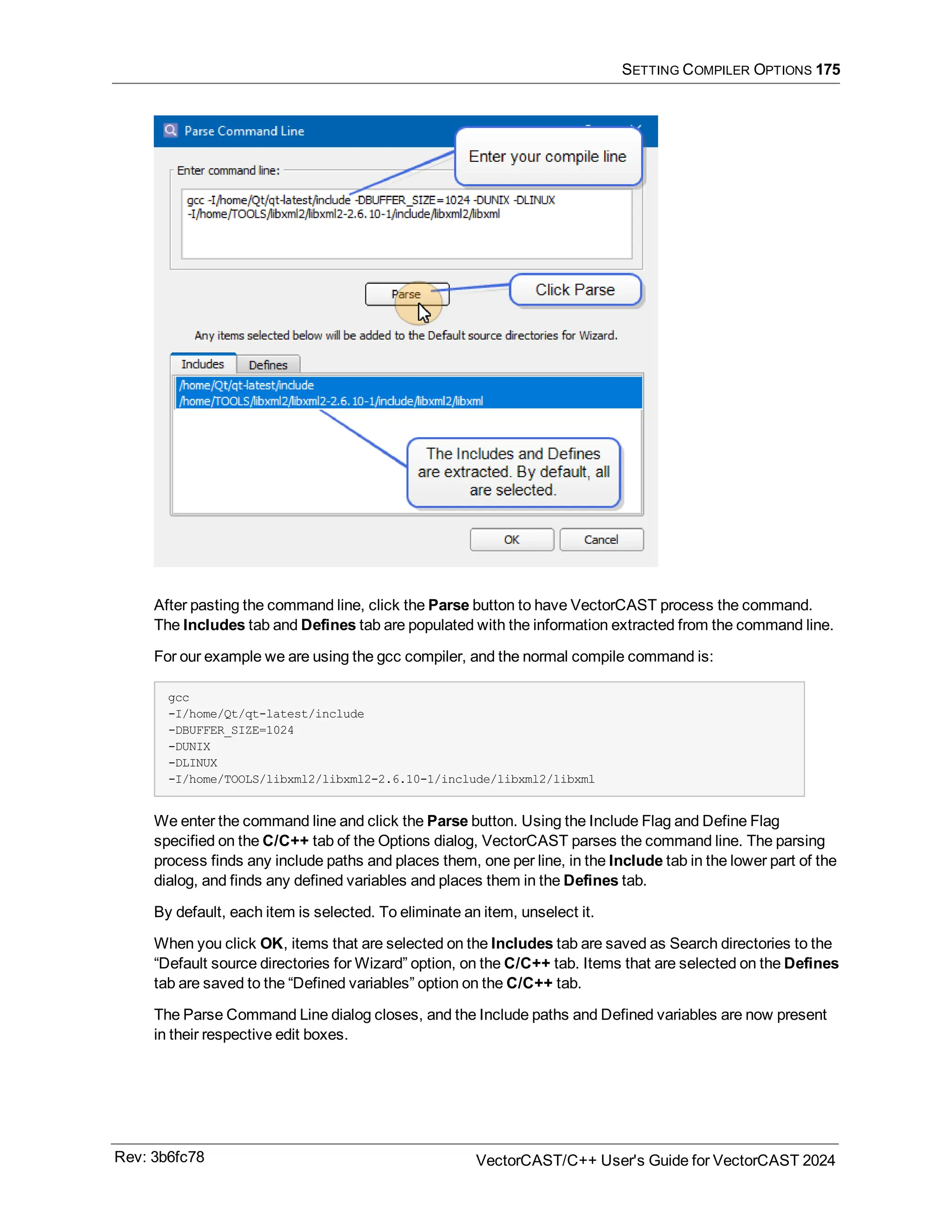 SETTING COMPILER OPTIONS 175
After pasting the command line, click the Parse button to have VectorCAST process the command.
The Includes tab and Defines tab are populated with the information extracted from the command line.
For our example we are using the gcc compiler, and the normal compile command is:
gcc
-I/home/Qt/qt-latest/include
-DBUFFER_SIZE=1024
-DUNIX
-DLINUX
-I/home/TOOLS/libxml2/libxml2-2.6.10-1/include/libxml2/libxml
We enter the command line and click the Parse button. Using the Include Flag and Define Flag
specified on the C/C++ tab of the Options dialog, VectorCAST parses the command line. The parsing
process finds any include paths and places them, one per line, in the Include tab in the lower part of the
dialog, and finds any defined variables and places them in the Defines tab.
By default, each item is selected. To eliminate an item, unselect it.
When you click OK, items that are selected on the Includes tab are saved as Search directories to the
“Default source directories for Wizard” option, on the C/C++ tab. Items that are selected on the Defines
tab are saved to the “Defined variables” option on the C/C++ tab.
The Parse Command Line dialog closes, and the Include paths and Defined variables are now present
in their respective edit boxes.
Rev: 3b6fc78 VectorCAST/C++ User's Guide for VectorCAST 2024
 