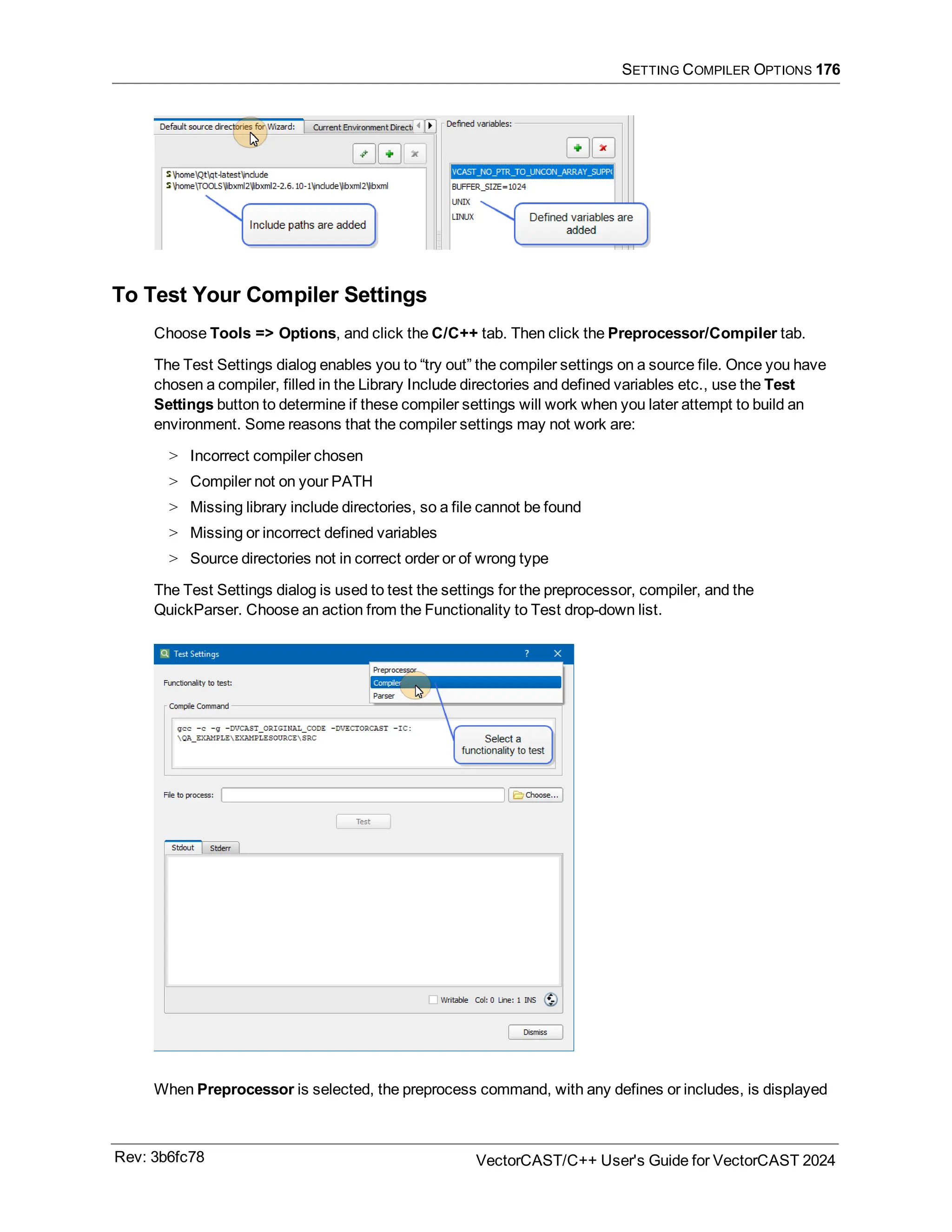 SETTING COMPILER OPTIONS 176
To Test Your Compiler Settings
Choose Tools => Options, and click the C/C++ tab. Then click the Preprocessor/Compiler tab.
The Test Settings dialog enables you to “try out” the compiler settings on a source file. Once you have
chosen a compiler, filled in the Library Include directories and defined variables etc., use the Test
Settings button to determine if these compiler settings will work when you later attempt to build an
environment. Some reasons that the compiler settings may not work are:
> Incorrect compiler chosen
> Compiler not on your PATH
> Missing library include directories, so a file cannot be found
> Missing or incorrect defined variables
> Source directories not in correct order or of wrong type
The Test Settings dialog is used to test the settings for the preprocessor, compiler, and the
QuickParser. Choose an action from the Functionality to Test drop-down list.
When Preprocessor is selected, the preprocess command, with any defines or includes, is displayed
Rev: 3b6fc78 VectorCAST/C++ User's Guide for VectorCAST 2024
 