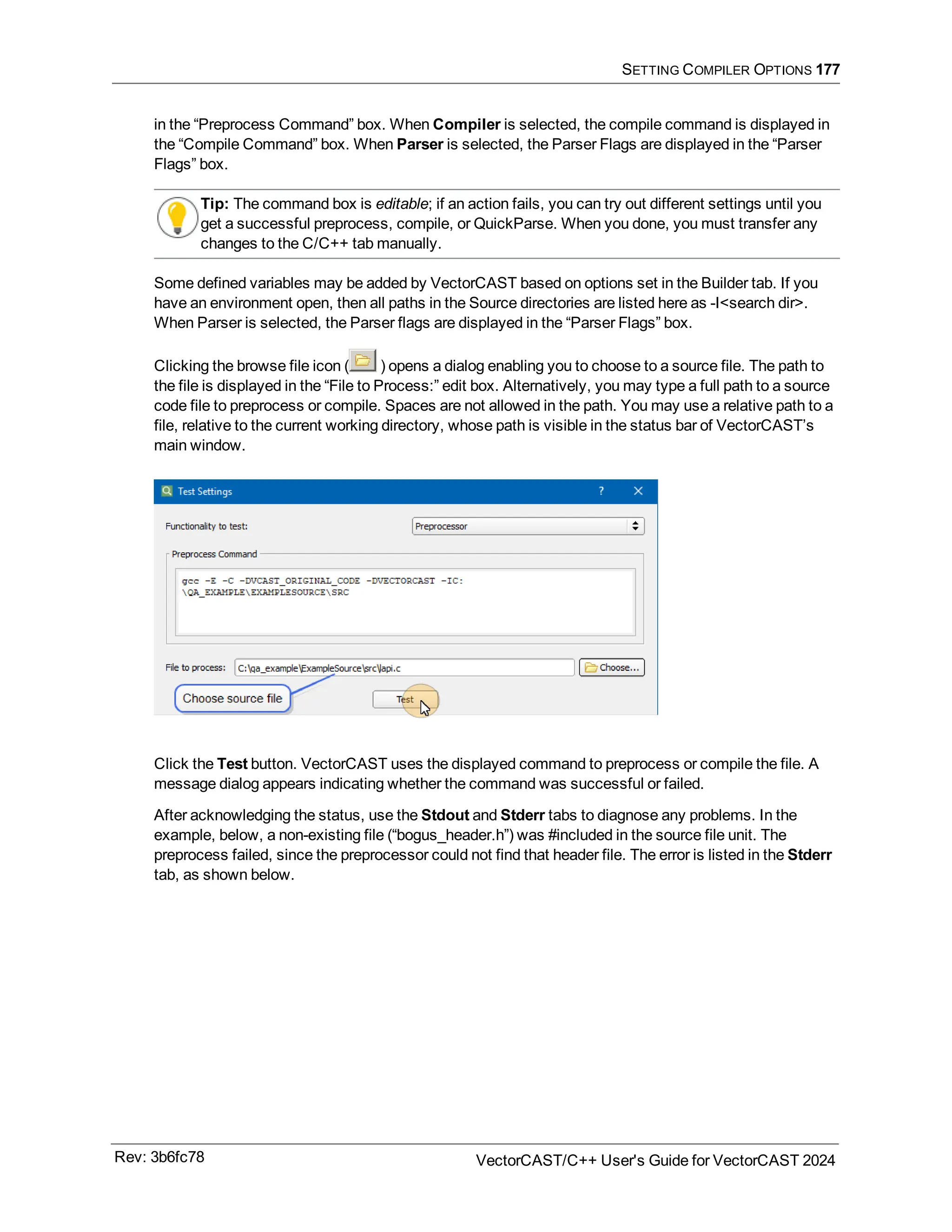 SETTING COMPILER OPTIONS 177
in the “Preprocess Command” box. When Compiler is selected, the compile command is displayed in
the “Compile Command” box. When Parser is selected, the Parser Flags are displayed in the “Parser
Flags” box.
Tip: The command box is editable; if an action fails, you can try out different settings until you
get a successful preprocess, compile, or QuickParse. When you done, you must transfer any
changes to the C/C++ tab manually.
Some defined variables may be added by VectorCAST based on options set in the Builder tab. If you
have an environment open, then all paths in the Source directories are listed here as -I<search dir>.
When Parser is selected, the Parser flags are displayed in the “Parser Flags” box.
Clicking the browse file icon ( ) opens a dialog enabling you to choose to a source file. The path to
the file is displayed in the “File to Process:” edit box. Alternatively, you may type a full path to a source
code file to preprocess or compile. Spaces are not allowed in the path. You may use a relative path to a
file, relative to the current working directory, whose path is visible in the status bar of VectorCAST’s
main window.
Click the Test button. VectorCAST uses the displayed command to preprocess or compile the file. A
message dialog appears indicating whether the command was successful or failed.
After acknowledging the status, use the Stdout and Stderr tabs to diagnose any problems. In the
example, below, a non-existing file (“bogus_header.h”) was #included in the source file unit. The
preprocess failed, since the preprocessor could not find that header file. The error is listed in the Stderr
tab, as shown below.
Rev: 3b6fc78 VectorCAST/C++ User's Guide for VectorCAST 2024
 